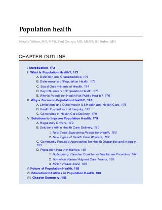 Population health
Natalia Wilson, MD, MPH, Paul George, MD, MHPE, Jill Huber, MD
CHAPTER OUTLINE
I. Introduction, 172
II. What Is Population Health?, 173
A. Definition and Characteristics, 173
B. Determinants of Population Health, 173
C. Social Determinants of Health, 174
D. Key Influencers of Population Health, 175
E. Why Is Population Health Not Public Health?, 176
III. Why a Focus on Population Health?, 176
A. Limitations and Outcomes in US Health and Health Care, 176
B. Health Disparities and Inequity, 178
C. Constraints in Health Care Delivery, 179
IV. Solutions to Improve Population Health, 179
A. Regulatory Drivers, 179
B. Solutions within Health Care Delivery, 180
1. New Tools Supporting Population Health, 180
2. New Types of Health Care Workers, 182
C. Community-Focused Approaches for Health Disparities and Inequity,
183
D. Population Health Initiatives, 184
1. Hotspotting: Camden Coalition of Healthcare Providers, 184
2. Homeless Patient Aligned Care Teams, 185
3. Million Hearts 2022, 185
V. Future of Population Health, 185
VI. Education Initiatives in Population Health, 186
VII. Chapter Summary, 186
 