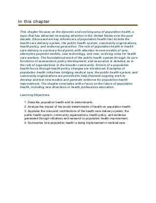 In this chapter
This chapter focuses on the dynamic and evolving area of population health, a
topic that has attracted increasing attention in the United States over the past
decade. Discussed are key influencers of population health that include the
health care delivery system, the public health system, community organizations,
health policy, and evidence generation. The role of population health in health
care delivery is a primary focal point, with attention to new models of care,
alternative payment models, new technology, and new, evolving roles for health
care workers. The foundational work of the public health system through its core
functions of assessment, policy development, and assurance is detailed, as is
the role of organizations in the broader community. Drivers of a population
health focus through health policy changes are introduced. Examples of
population health initiatives bridging medical care, the public health system, and
community organizations are provided to help illustrate ongoing work to
develop and test new models and generate evidence for population health
improvement. The chapter concludes with a focus on the future of population
health, including new directions in health professions education.
Learning Objectives
1. Describe population health and its determinants.
2. Analyze the impact of the social determinants of health on population health.
3. Appraise the roles and contributions of the health care delivery system, the
public health system, community organizations, health policy, and evidence
generated through initiatives and research to population health improvement.
4. Summarize how population health is being implemented in medical care.
 