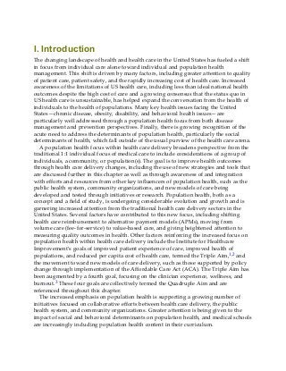 I. Introduction
The changing landscape of health and health care in the United States has fueled a shift
in focus from individual care alone toward individual and population health
management. This shift is driven by many factors, including greater attention to quality
of patient care, patient safety, and the rapidly increasing cost of health care. Increased
awareness of the limitations of US health care, including less than ideal national health
outcomes despite the high cost of care and a growing consensus that the status quo in
US health care is unsustainable, has helped expand the conversation from the health of
individuals to the health of populations. Many key health issues facing the United
States—chronic disease, obesity, disability, and behavioral health issues—are
particularly well addressed through a population health focus from both disease
management and prevention perspectives. Finally, there is growing recognition of the
acute need to address the determinants of population health, particularly the social
determinants of health, which fall outside of the usual purview of the health care arena.
A population health focus within health care delivery broadens perspective from the
traditional 1:1 individual focus of medical care to include considerations of a group of
individuals, a community, or population(s). The goal is to improve health outcomes
through health care delivery changes, including the use of new strategies and tools that
are discussed further in this chapter as well as through awareness of and integration
with efforts and resources from other key influencers of population health, such as the
public health system, community organizations, and new models of care being
developed and tested through initiatives or research. Population health, both as a
concept and a field of study, is undergoing considerable evolution and growth and is
garnering increased attention from the traditional health care delivery sectors in the
United States. Several factors have contributed to this new focus, including shifting
health care reimbursement to alternative payment models (APMs), moving from
volume care (fee-for-service) to value-based care, and giving heightened attention to
measuring quality outcomes in health. Other factors reinforcing the increased focus on
population health within health care delivery include the Institute for Healthcare
Improvement’s goals of improved patient experience of care, improved health of
populations, and reduced per capita cost of health care, termed the Triple Aim,1,2 and
the movement toward new models of care delivery, such as those supported by policy
change through implementation of the Affordable Care Act (ACA). The Triple Aim has
been augmented by a fourth goal, focusing on the clinician experience, wellness, and
burnout.3 These four goals are collectively termed the Quadruple Aim and are
referenced throughout this chapter.
The increased emphasis on population health is supporting a growing number of
initiatives focused on collaborative efforts between health care delivery, the public
health system, and community organizations. Greater attention is being given to the
impact of social and behavioral determinants on population health, and medical schools
are increasingly including population health content in their curriculum.
 