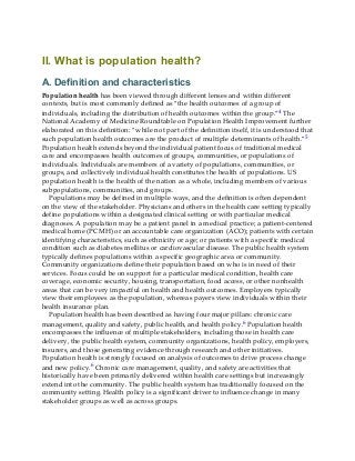 II. What is population health?
A. Definition and characteristics
Population health has been viewed through different lenses and within different
contexts, but is most commonly defined as “the health outcomes of a group of
individuals, including the distribution of health outcomes within the group.”4 The
National Academy of Medicine Roundtable on Population Health Improvement further
elaborated on this definition: “while not part of the definition itself, it is understood that
such population health outcomes are the product of multiple determinants of health.”5
Population health extends beyond the individual patient focus of traditional medical
care and encompasses health outcomes of groups, communities, or populations of
individuals. Individuals are members of a variety of populations, communities, or
groups, and collectively individual health constitutes the health of populations. US
population health is the health of the nation as a whole, including members of various
subpopulations, communities, and groups.
Populations may be defined in multiple ways, and the definition is often dependent
on the view of the stakeholder. Physicians and others in the health care setting typically
define populations within a designated clinical setting or with particular medical
diagnoses. A population may be a patient panel in a medical practice; a patient-centered
medical home (PCMH) or an accountable care organization (ACO); patients with certain
identifying characteristics, such as ethnicity or age; or patients with a specific medical
condition such as diabetes mellitus or cardiovascular disease. The public health system
typically defines populations within a specific geographic area or community.
Community organizations define their population based on who is in need of their
services. Focus could be on support for a particular medical condition, health care
coverage, economic security, housing, transportation, food access, or other nonhealth
areas that can be very impactful on health and health outcomes. Employers typically
view their employees as the population, whereas payers view individuals within their
health insurance plan.
Population health has been described as having four major pillars: chronic care
management, quality and safety, public health, and health policy.6 Population health
encompasses the influence of multiple stakeholders, including those in health care
delivery, the public health system, community organizations, health policy, employers,
insurers, and those generating evidence through research and other initiatives.
Population health is strongly focused on analysis of outcomes to drive process change
and new policy.6 Chronic care management, quality, and safety are activities that
historically have been primarily delivered within health care settings but increasingly
extend into the community. The public health system has traditionally focused on the
community setting. Health policy is a significant driver to influence change in many
stakeholder groups as well as across groups.
 