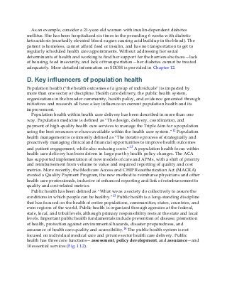 As an example, consider a 21-year-old woman with insulin-dependent diabetes
mellitus. She has been hospitalized six times in the preceding 6 weeks with diabetic
ketoacidosis (markedly elevated blood sugars causing acid buildup in the blood). The
patient is homeless, cannot afford food or insulin, and has no transportation to get to
regularly scheduled health care appointments. Without addressing her social
determinants of health and working to find her support for the barriers she faces—lack
of housing, food insecurity, and lack of transportation—her diabetes cannot be treated
adequately. More detailed information on SDOH is provided in Chapter 12.
D. Key influencers of population health
Population health (“the health outcomes of a group of individuals”) is impacted by
more than one sector or discipline. Health care delivery, the public health system,
organizations in the broader community, health policy, and evidence generated through
initiatives and research all have a key influence on current population health and its
improvement.
Population health within health care delivery has been described in more than one
way. Population medicine is defined as “The design, delivery, coordination, and
payment of high-quality health care services to manage the Triple Aim for a population
using the best resources we have available within the health care system.”12 Population
health management is commonly defined as “The iterative process of strategically and
proactively managing clinical and financial opportunities to improve health outcomes
and patient engagement, while also reducing costs.”13 A population health focus within
health care delivery has been driven in large part by health policy changes. The ACA
has supported implementation of new models of care and APMs, with a shift of priority
and reimbursement from volume to value and required reporting of quality and cost
metrics. More recently, the Medicare Access and CHIP Reauthorization Act (MACRA)
created a Quality Payment Program, the new method to reimburse physicians and other
health care professionals, inclusive of enhanced reporting and link of reimbursement to
quality and cost-related metrics.
Public health has been defined as “What we as a society do collectively to assure the
conditions in which people can be healthy.”13 Public health is a long-standing discipline
that has focused on the health of entire populations, communities, states, countries, and
even regions of the world. Public health is organized through agencies at the federal,
state, local, and tribal levels, although primary responsibility rests at the state and local
levels. Important public health fundamentals include prevention of disease, promotion
of health, protection against environmental hazards, disaster preparedness, and
assurance of health care quality and accessibility.14 The public health system is not
focused on individual medical care and private sector health care delivery. Public
health has three core functions—assessment, policy development, and assurance—and
10 essential services (Fig. 11.2).
 