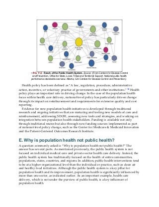 • FIG. 11.3 Reach of the Public Health System. Source: (From Centers for Disease Control
and Prevention, Office for State, Local, Tribal and Territorial Support. National public health
performance standards overview. Atlanta, GA: Centers for Disease Control and Prevention.)
Health policy has been defined as “A law, regulation, procedure, administrative
action, incentive, or voluntary practice of governments and other institutions.”16 Health
policy plays an important role in driving change. In the case of the population health
focus within health care delivery, national-level policy has particularly driven change
through its impact on reimbursement and requirements for extensive quality and cost
reporting.
Evidence for new population health initiatives is developed through traditional
research and ongoing initiatives that are maturing and testing new models of care and
reimbursement, addressing SDOH, assessing new tools and strategies, and working on
integration between population health stakeholders. Funding is available not only
through traditional routes but also through new funding sources implemented as part
of national-level policy change, such as the Center for Medicare & Medicaid Innovation
and the Patient-Centered Outcomes Research Institute.
E. Why is population health not public health?
A question commonly asked is “Why is population health not public health?” The
answer has several parts. As mentioned previously, the public health system is not
focused on individual medical care and private sector health care delivery. Instead, the
public health system has traditionally focused on the health of entire communities,
populations, states, countries, and regions. In addition, public health interventions tend
to be at a higher organizational level than the individual or practice, such as clean air
and healthy food initiatives. Although the public health system is a key pillar for
population health and its improvement, population health is significantly influenced by
more than one sector, as indicated earlier. As an important example, health care
delivery, which is not under the purview of public health, is a key influencer of
population health.
 