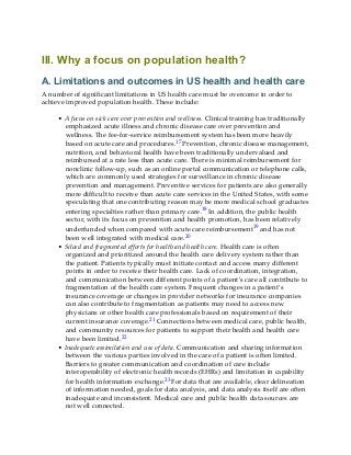 III. Why a focus on population health?
A. Limitations and outcomes in US health and health care
A number of significant limitations in US health care must be overcome in order to
achieve improved population health. These include:
• A focus on sick care over prevention and wellness. Clinical training has traditionally
emphasized acute illness and chronic disease care over prevention and
wellness. The fee-for-service reimbursement system has been more heavily
based on acute care and procedures.17 Prevention, chronic disease management,
nutrition, and behavioral health have been traditionally undervalued and
reimbursed at a rate less than acute care. There is minimal reimbursement for
nonclinic follow-up, such as an online portal communication or telephone calls,
which are commonly used strategies for surveillance in chronic disease
prevention and management. Preventive services for patients are also generally
more difficult to receive than acute care services in the United States, with some
speculating that one contributing reason may be more medical school graduates
entering specialties rather than primary care.18 In addition, the public health
sector, with its focus on prevention and health promotion, has been relatively
underfunded when compared with acute care reimbursement19 and has not
been well integrated with medical care.20
• Siloed and fragmented efforts for health and health care. Health care is often
organized and prioritized around the health care delivery system rather than
the patient. Patients typically must initiate contact and access many different
points in order to receive their health care. Lack of coordination, integration,
and communication between different points of a patient’s care all contribute to
fragmentation of the health care system. Frequent changes in a patient’s
insurance coverage or changes in provider networks for insurance companies
can also contribute to fragmentation as patients may need to access new
physicians or other health care professionals based on requirement of their
current insurance coverage.21 Connections between medical care, public health,
and community resources for patients to support their health and health care
have been limited.22
• Inadequate assimilation and use of data. Communication and sharing information
between the various parties involved in the care of a patient is often limited.
Barriers to greater communication and coordination of care include
interoperability of electronic health records (EHRs) and limitation in capability
for health information exchange.23 For data that are available, clear delineation
of information needed, goals for data analysis, and data analysis itself are often
inadequate and inconsistent. Medical care and public health data sources are
not well connected.
 