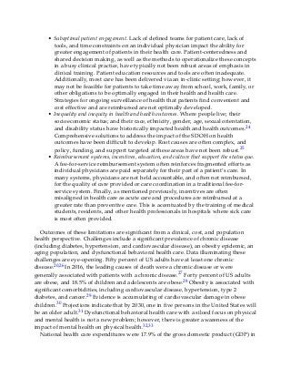 • Suboptimal patient engagement. Lack of defined teams for patient care, lack of
tools, and time constraints on an individual physician impact the ability for
greater engagement of patients in their health care. Patient-centeredness and
shared decision making, as well as the methods to operationalize these concepts
in a busy clinical practice, have typically not been robust areas of emphasis in
clinical training. Patient education resources and tools are often inadequate.
Additionally, most care has been delivered via an in-clinic setting; however, it
may not be feasible for patients to take time away from school, work, family, or
other obligations to be optimally engaged in their health and health care.
Strategies for ongoing surveillance of health that patients find convenient and
cost effective and are reimbursed are not optimally developed.
• Inequality and inequity in health and health outcomes. Where people live; their
socioeconomic status; and their race, ethnicity, gender, age, sexual orientation,
and disability status have historically impacted health and health outcomes.24
Comprehensive solutions to address the impact of the SDOH on health
outcomes have been difficult to develop. Root causes are often complex, and
policy, funding, and support targeted at these areas have not been robust.25
• Reimbursement systems, incentives, education, and culture that support the status quo.
A fee-for-service reimbursement system often reinforces fragmented efforts as
individual physicians are paid separately for their part of a patient’s care. In
many systems, physicians are not held accountable, and often not reimbursed,
for the quality of care provided or care coordination in a traditional fee-for-
service system. Finally, as mentioned previously, incentives are often
misaligned in health care as acute care and procedures are reimbursed at a
greater rate than preventive care. This is accentuated by the training of medical
students, residents, and other health professionals in hospitals where sick care
is most often provided.
Outcomes of these limitations are significant from a clinical, cost, and population
health perspective. Challenges include a significant prevalence of chronic disease
(including diabetes, hypertension, and cardiovascular disease), an obesity epidemic, an
aging population, and dysfunctional behavioral health care. Data illuminating these
challenges are eye-opening. Fifty percent of US adults have at least one chronic
disease.20,26 In 2016, the leading causes of death were a chronic disease or were
generally associated with patients with a chronic disease.27 Forty percent of US adults
are obese, and 18.5% of children and adolescents are obese.28 Obesity is associated with
significant comorbidities, including cardiovascular disease, hypertension, type 2
diabetes, and cancer.29 Evidence is accumulating of cardiovascular damage in obese
children.30 Projections indicate that by 2030, one in five persons in the United States will
be an older adult.31 Dysfunctional behavioral health care with a siloed focus on physical
and mental health is not a new problem; however, there is greater awareness of the
impact of mental health on physical health.32,33
National health care expenditures were 17.9% of the gross domestic product (GDP) in
 