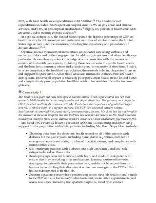 2016, with total health care expenditures at $3.5 trillion.34 The breakdown of
expenditures included 32.4% spent on hospital care, 19.9% on physician and clinical
services, and 9.8% on prescription medications.35 Eighty-six percent of health care costs
are attributed to treating chronic disease.36
In a global comparison, the United States spends the highest percentage of GDP on
health care by far. However, in comparison to countries of similar income, the United
States lags on key outcome measures, including life expectancy and prevalence of
chronic disease.37,38
Optimal disease management necessitates coordinated care along with use and
exchange of data and patient engagement. In addition, physicians and other health care
professionals must have greater knowledge of and connection with the resources
outside of the health care system, including those resources in the public health sector
and the broader community where individuals spend the majority of their time. Finally,
in order to optimize the health of a population, there needs to be much greater focus on
and support for prevention. All of these areas are limitations in the current US health
care system. The overall impact is relatively poor population health in the United States
and comparatively poor population health in relation to countries of similar income
globally.
Case study 1
Mr. Reed is a 66-year-old male with type 2 diabetes whose blood sugar control has not been
optimal. Additionally, he is overweight and is not physically active. His primary care physician
(PCP) has had multiple discussions with Mr. Reed about the importance of good blood sugar
control, optimal weight, and regular exercise. The PCP has discussed concerns about
development of comorbidities, particularly coronary artery disease. Mr. Reed has been referred to
the dietitian at the local hospital, but the PCP has had to make alterations to Mr. Reed’s diabetes
medication multiple times as his diabetes markers continue to show inadequate glycemic control.
Mr. Reed’s PCP recently became part of an ACO and is evaluating and optimizing
support for the population of diabetic patients, including Mr. Reed. Steps taken include:
• Obtaining data from the electronic health record on all of the patients with
diabetes for the past 2 years, including hemoglobin A1c values, number of
emergency department visits, number of hospitalizations, and compliance with
routine office visits.
• Risk-stratifying patients with diabetes into high-, medium-, and low-risk
categories based on these data.
• Developing a process for follow-up with high- and medium-risk patients to
ensure that they are taking their medications, keeping routine office visits,
staying up to date with their preventive care, and do not have problems or
barriers to controlling their diabetes. A nurse care manager in the PCP’s office
has been designated with this job.
• Creating a patient portal where patients can access their lab results; send e-mails
to the PCP or his or her nurse/medical assistant; make office appointments; and
access resources, including transportation options, listed with contact
 