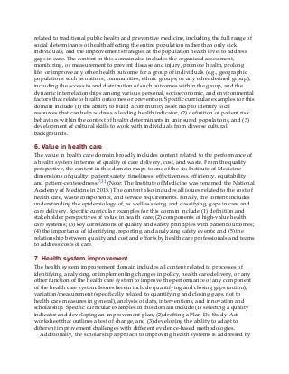 related to traditional public health and preventive medicine, including the full range of
social determinants of health affecting the entire population rather than only sick
individuals, and the improvement strategies at the population health level to address
gaps in care. The content in this domain also includes the organized assessment,
monitoring, or measurement to prevent disease and injury, promote health, prolong
life, or improve any other health outcome for a group of individuals (e.g., geographic
populations such as nations, communities, ethnic groups, or any other defined group),
including the access to and distribution of such outcomes within the group, and the
dynamic interrelationships among various personal, socioeconomic, and environmental
factors that relate to health outcomes or prevention. Specific curricular examples for this
domain include (1) the ability to build a community asset map to identify local
resources that can help address a leading health indicator, (2) definition of patient risk
behaviors within the context of health determinants in uninsured populations, and (3)
development of cultural skills to work with individuals from diverse cultural
backgrounds.
6. Value in health care
The value in health care domain broadly includes content related to the performance of
a health system in terms of quality of care delivery, cost, and waste. From the quality
perspective, the content in this domain maps to one of the six Institute of Medicine
dimensions of quality: patient safety, timeliness, effectiveness, efficiency, equitability,
and patient-centeredness.7,31 (Note: The Institute of Medicine was renamed the National
Academy of Medicine in 2015.) The content also includes all issues related to the cost of
health care, waste components, and service requirements. Finally, the content includes
understanding the epidemiology of, as well as seeing and classifying, gaps in care and
care delivery. Specific curricular examples for this domain include (1) definition and
stakeholder perspectives of value in health care; (2) components of high-value health
care systems; (3) key correlations of quality and safety principles with patient outcomes;
(4) the importance of identifying, reporting, and analyzing safety events; and (5) the
relationship between quality and cost and efforts by health care professionals and teams
to address costs of care.
7. Health system improvement
The health system improvement domain includes all content related to processes of
identifying, analyzing, or implementing changes in policy, health care delivery, or any
other function of the health care system to improve the performance of any component
of the health care system. Issues herein include quantifying and closing gaps (action),
variation/measurement (specifically related to quantifying and closing gaps, not to
health care measures in general), analysis of data, interventions, and innovation and
scholarship. Specific curricular examples in this domain include (1) selecting a quality
indicator and developing an improvement plan, (2) drafting a Plan-Do-Study-Act
worksheet that outlines a test of change, and (3) developing the ability to adapt to
different improvement challenges with different evidence-based methodologies.
Additionally, the scholarship approach to improving health systems is addressed by
 