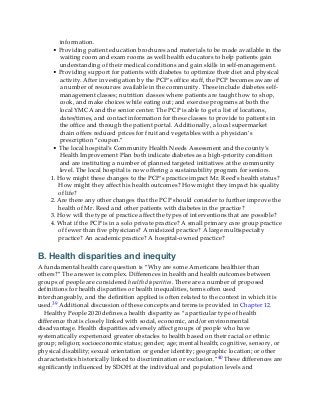 information.
• Providing patient education brochures and materials to be made available in the
waiting room and exam rooms as well health educators to help patients gain
understanding of their medical conditions and gain skills in self-management.
• Providing support for patients with diabetes to optimize their diet and physical
activity. After investigation by the PCP’s office staff, the PCP becomes aware of
a number of resources available in the community. These include diabetes self-
management classes; nutrition classes where patients are taught how to shop,
cook, and make choices while eating out; and exercise programs at both the
local YMCA and the senior center. The PCP is able to get a list of locations,
dates/times, and contact information for these classes to provide to patients in
the office and through the patient portal. Additionally, a local supermarket
chain offers reduced prices for fruit and vegetables with a physician’s
prescription “coupon.”
• The local hospital’s Community Health Needs Assessment and the county’s
Health Improvement Plan both indicate diabetes as a high-priority condition
and are instituting a number of planned targeted initiatives at the community
level. The local hospital is now offering a sustainability program for seniors.
1. How might these changes to the PCP’s practice impact Mr. Reed’s health status?
How might they affect his health outcomes? How might they impact his quality
of life?
2. Are there any other changes that the PCP should consider to further improve the
health of Mr. Reed and other patients with diabetes in the practice?
3. How will the type of practice affect the types of interventions that are possible?
4. What if the PCP is in a solo private practice? A small primary care group practice
of fewer than five physicians? A midsized practice? A large multispecialty
practice? An academic practice? A hospital-owned practice?
B. Health disparities and inequity
A fundamental health care question is “Why are some Americans healthier than
others?” The answer is complex. Differences in health and health outcomes between
groups of people are considered health disparities. There are a number of proposed
definitions for health disparities or health inequalities, terms often used
interchangeably, and the definition applied is often related to the context in which it is
used.39 Additional discussion of these concepts and terms is provided in Chapter 12.
Healthy People 2020 defines a health disparity as “a particular type of health
difference that is closely linked with social, economic, and/or environmental
disadvantage. Health disparities adversely affect groups of people who have
systematically experienced greater obstacles to health based on their racial or ethnic
group; religion; socioeconomic status; gender; age; mental health; cognitive, sensory, or
physical disability; sexual orientation or gender identity; geographic location; or other
characteristics historically linked to discrimination or exclusion.”40 These differences are
significantly influenced by SDOH at the individual and population levels and
 