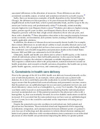 associated differences in the allocation of resources. These differences are often
considered avoidable, unjust, or unfair and sometimes referred to as health inequity.39
Sadly, there are innumerous examples of health disparities in the United States. In
Chicago, the difference in life expectancy is 16 years between the Washington Park
neighborhood on the South Side, which is predominantly black, and the Loop in the city
center just 5 miles away and predominantly white.41 Nationally, infant mortality
remains highest for non-Hispanic black women.42 Diabetes prevalence is highest among
males, persons age 65 years or older, non-Hispanic blacks, those of mixed race,
Hispanics, persons with less than a high school education, those who are poor, and
those with a disability.42 These disparities often relate to the complex interplay between
social, economic, environmental, and systemic factors, making it difficult to design
readily applicable solutions.
In addition, the absence of disease does not necessarily denote health. For example,
there remain differences in an individual’s ability to lead a healthy lifestyle and avoid
disease. In 2011, 30% of people did not have close access to stores with healthy foods.42
The combined cost of health inequalities and premature deaths in the United States
between 2003 and 2006 was estimated to be $1.24 trillion.43
Ultimately, health and health care efforts aim to achieve health equity, or the state in
which all individuals achieve their full health potential. As the cause for health
disparities is complex, the solution to eliminate avoidable disparities is also complex.
This requires a collaborative effort with policymakers, national initiatives focused on
health promotion, and research on health outcomes, disparities, the health care system,
public health agencies, social services, and community programs.
C. Constraints in health care delivery
Prior to the passage of the ACA in 2010, health care delivery focused primarily on the
care of individual patients. As an example, when a physician saw a patient with
diabetes, he or she would likely prescribe medication to control the patient’s blood
sugar, ensure that the patient had received influenza and pneumonia vaccines, ensure
that the patient saw an ophthalmologist for eye care and a podiatrist for foot care, and
check laboratory values, such as a hemoglobin A1c, every 3 to 6 months. The physician
was likely solely focused on and responsible for ensuring that the individual patient
received recommended care. If this patient presented to the physician’s office with a
hemoglobin A1c that was markedly elevated, his or her diabetic medications would be
increased. If it was noted that the same patient may not have seen an ophthalmologist
for 2 or 3 years, he or she would be counseled on the importance of having an eye
examination.
Despite the potential to provide excellence in individual care, both patient and
physician face limitations. These included siloed and fragmented efforts impacting
coordination, integration, and communication between different points of a patient’s
care; less use of technology and data analysis to inform clinical decision making and
better track patient adherence with recommendations; time constraints on an individual
physician or other health care professional impacting the ability for greater patient
 