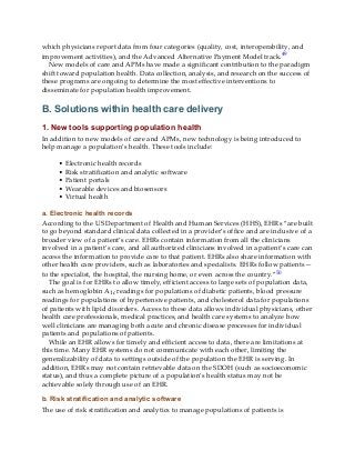 which physicians report data from four categories (quality, cost, interoperability, and
improvement activities), and the Advanced Alternative Payment Model track.49
New models of care and APMs have made a significant contribution to the paradigm
shift toward population health. Data collection, analysis, and research on the success of
these programs are ongoing to determine the most effective interventions to
disseminate for population health improvement.
B. Solutions within health care delivery
1. New tools supporting population health
In addition to new models of care and APMs, new technology is being introduced to
help manage a population’s health. These tools include:
• Electronic health records
• Risk stratification and analytic software
• Patient portals
• Wearable devices and biosensors
• Virtual health
a. Electronic health records
According to the US Department of Health and Human Services (HHS), EHRs “are built
to go beyond standard clinical data collected in a provider’s office and are inclusive of a
broader view of a patient’s care. EHRs contain information from all the clinicians
involved in a patient’s care, and all authorized clinicians involved in a patient’s care can
access the information to provide care to that patient. EHRs also share information with
other health care providers, such as laboratories and specialists. EHRs follow patients—
to the specialist, the hospital, the nursing home, or even across the country.”50
The goal is for EHRs to allow timely, efficient access to large sets of population data,
such as hemoglobin A1c readings for populations of diabetic patients, blood pressure
readings for populations of hypertensive patients, and cholesterol data for populations
of patients with lipid disorders. Access to these data allows individual physicians, other
health care professionals, medical practices, and health care systems to analyze how
well clinicians are managing both acute and chronic disease processes for individual
patients and populations of patients.
While an EHR allows for timely and efficient access to data, there are limitations at
this time. Many EHR systems do not communicate with each other, limiting the
generalizability of data to settings outside of the population the EHR is serving. In
addition, EHRs may not contain retrievable data on the SDOH (such as socioeconomic
status), and thus a complete picture of a population’s health status may not be
achievable solely through use of an EHR.
b. Risk stratification and analytic software
The use of risk stratification and analytics to manage populations of patients is
 