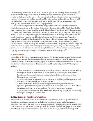 unobtrusively embedded in the user’s outfit as part of the clothing or an accessory.”53
Wearable technology allows for monitoring of factors influencing an individual’s
health, including monitoring of vital signs (such as heart rate and blood pressure) and
number of steps an individual has taken. The information gathered from this wearable
technology can then be integrated with other health care data to more effectively
manage the health of an individual or a population.
One recent example of wearable technology is the Apple Watch (a trademark of
Apple Inc., registered in the United States and other countries). The Apple Watch, like
many smart watches, can monitor an individual’s heart rate along with other measures
of health, such as calories burned and steps and miles walked (or bicycled). The Apple
Watch, however, has gained approval from the US Food and Drug Administration for
an electrical heart sensor, capable of performing an electrocardiogram.54 Another
example of wearable technology is Google Glass, which is placed on an individual’s
face as a set of eyeglasses would be. Google Glass is voice control enabled to record
both audio and video. Among its different functionalities, Google Glass allows surgeons
to record their surgery from a first-person perspective, allowing for the teaching of a
procedure to a multitude of learners. Google Glass also allows for remote consultations
(e.g., by transmitting an image of a rash to a remote dermatologist).55
e. Virtual health
According to the American Academy of Family Physicians, virtual health “is the use of
medical information that is exchanged from one site to another through electronic
communications. It includes varying types of processes and services intended to enrich
the delivery of medical care and improve the health status of patients.”56 Examples
include:
• A dermatologist in a remote setting providing care to a patient in a rural setting
through an Internet connection to examine a newly developed rash; or the
broader use for dermatologic screenings of populations of farmers with a
history of sun exposure
• A patient admitted to an intensive care unit at a rural hospital being monitored
remotely by a team of physicians and nurses
• A panel of diabetic patients monitoring their blood sugars at home and
uploading their blood sugar values to an endocrinologist, who will then adjust
insulin doses to improve hemoglobin A1c values across a population
• A patient with a sore throat who sees his or her primary care physician virtually
through a smartphone application
2. New types of health care workers
The health care system of the 21st century still requires the knowledge and skills of
traditional health care providers, including physicians, nurses, and pharmacists.
However, as health care becomes increasingly complex and physicians and other health
care professionals are asked to manage both individual patients and populations, other
interdisciplinary health care providers with new knowledge and skills are required.
 