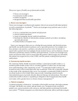 These new types of health care professionals include:
• Nurse care managers
• Community health workers
• Patient navigators
• Integrated behavioral health specialists
a. Nurse care managers
Nurse care managers coordinate and organize clinical care around individual patients
as well as populations of patients.57 Nurse care managers may perform some or all of
the following tasks:
• Act as a conduit between patient and physician
• Answer patient questions
• Assist in managing chronic medical conditions
• Facilitate the transfer of information among a patient’s providers, including
specialty physicians
• Conduct home or hospital visits
Nurse care managers often serve as a bridge between patients and their physicians
and health care professionals in primary care or specialty practices. For example, in a
busy primary care practice, a primary care physician may have only 15 minutes to
spend with a patient who has multiple chronic medical issues, such as diabetes, chronic
obstructive pulmonary disease (COPD), and hypertension. A nurse care manager may
reach out between office visits to ensure that this patient’s blood sugars are controlled,
the patient has oxygen for his or her COPD, and the patient is taking blood pressure
medications.
b. Community health workers
The American Public Health Association defines a community health worker as “a
frontline public health worker who is a trusted member of and/or has an unusually
close understanding of the community served.”58 Community health workers are
located not only in the United States but also worldwide. Their role is typically adapted
to the needs of the community they serve. For example, a community health worker in
an urban location in the United States may provide counseling around sexually
transmitted diseases or provide directly observed therapy for tuberculosis. The role of
community health workers is expanding to integration into hospital and clinic health
care teams with a greater focus on chronic disease management.59
c. Patient navigators
A patient navigator is defined as “a member of the health care team who helps patients
‘navigate’ the health care system and get timely care. Navigators help coordinate
patient care, connect patients with resources, and help patients understand the health
care system.”60 Patient navigators are often found in physician offices and help navigate
 