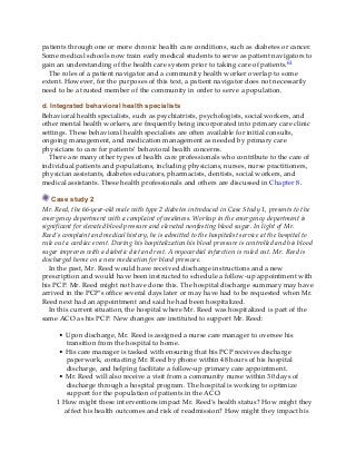 patients through one or more chronic health care conditions, such as diabetes or cancer.
Some medical schools now train early medical students to serve as patient navigators to
gain an understanding of the health care system prior to taking care of patients.61
The roles of a patient navigator and a community health worker overlap to some
extent. However, for the purposes of this text, a patient navigator does not necessarily
need to be a trusted member of the community in order to serve a population.
d. Integrated behavioral health specialists
Behavioral health specialists, such as psychiatrists, psychologists, social workers, and
other mental health workers, are frequently being incorporated into primary care clinic
settings. These behavioral health specialists are often available for initial consults,
ongoing management, and medication management as needed by primary care
physicians to care for patients’ behavioral health concerns.
There are many other types of health care professionals who contribute to the care of
individual patients and populations, including physicians, nurses, nurse practitioners,
physician assistants, diabetes educators, pharmacists, dentists, social workers, and
medical assistants. These health professionals and others are discussed in Chapter 8.
Case study 2
Mr. Reed, the 66-year-old male with type 2 diabetes introduced in Case Study 1, presents to the
emergency department with a complaint of weakness. Workup in the emergency department is
significant for elevated blood pressure and elevated nonfasting blood sugar. In light of Mr.
Reed’s complaint and medical history, he is admitted to the hospitalist service at the hospital to
rule out a cardiac event. During his hospitalization his blood pressure is controlled and his blood
sugar improves with a diabetic diet and rest. A myocardial infarction is ruled out. Mr. Reed is
discharged home on a new medication for blood pressure.
In the past, Mr. Reed would have received discharge instructions and a new
prescription and would have been instructed to schedule a follow-up appointment with
his PCP. Mr. Reed might not have done this. The hospital discharge summary may have
arrived in the PCP’s office several days later or may have had to be requested when Mr.
Reed next had an appointment and said he had been hospitalized.
In this current situation, the hospital where Mr. Reed was hospitalized is part of the
same ACO as his PCP. New changes are instituted to support Mr. Reed:
• Upon discharge, Mr. Reed is assigned a nurse care manager to oversee his
transition from the hospital to home.
• His care manager is tasked with ensuring that his PCP receives discharge
paperwork, contacting Mr. Reed by phone within 48 hours of his hospital
discharge, and helping facilitate a follow-up primary care appointment.
• Mr. Reed will also receive a visit from a community nurse within 30 days of
discharge through a hospital program. The hospital is working to optimize
support for the population of patients in the ACO.
1 How might these interventions impact Mr. Reed’s health status? How might they
affect his health outcomes and risk of readmission? How might they impact his
 