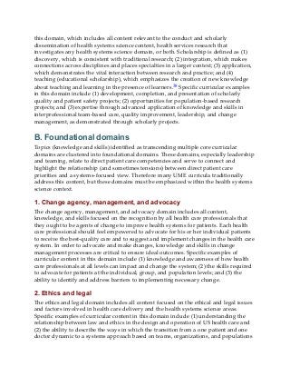this domain, which includes all content relevant to the conduct and scholarly
dissemination of health systems science content, health services research that
investigates any health systems science domain, or both. Scholarship is defined as (1)
discovery, which is consistent with traditional research; (2) integration, which makes
connections across disciplines and places specialties in a larger context; (3) application,
which demonstrates the vital interaction between research and practice; and (4)
teaching (educational scholarship), which emphasizes the creation of new knowledge
about teaching and learning in the presence of learners.38 Specific curricular examples
in this domain include (1) development, completion, and presentation of scholarly
quality and patient safety projects; (2) opportunities for population-based research
projects; and (3) expertise through advanced application of knowledge and skills in
interprofessional team-based care, quality improvement, leadership, and change
management, as demonstrated through scholarly projects.
B. Foundational domains
Topics (knowledge and skills) identified as transcending multiple core curricular
domains are clustered into foundational domains. These domains, especially leadership
and teaming, relate to direct patient care competencies and serve to connect and
highlight the relationship (and sometimes tensions) between direct patient care
priorities and a systems-focused view. Therefore many UME curricula traditionally
address this content, but these domains must be emphasized within the health systems
science context.
1. Change agency, management, and advocacy
The change agency, management, and advocacy domain includes all content,
knowledge, and skills focused on the recognition by all health care professionals that
they ought to be agents of change to improve health systems for patients. Each health
care professional should feel empowered to advocate for his or her individual patients
to receive the best-quality care and to suggest and implement changes in the health care
system. In order to advocate and make changes, knowledge and skills in change
management processes are critical to ensure ideal outcomes. Specific examples of
curricular content in this domain include (1) knowledge and awareness of how health
care professionals at all levels can impact and change the system; (2) the skills required
to advocate for patients at the individual, group, and population levels; and (3) the
ability to identify and address barriers to implementing necessary change.
2. Ethics and legal
The ethics and legal domain includes all content focused on the ethical and legal issues
and factors involved in health care delivery and the health systems science areas.
Specific examples of curricular content in this domain include (1) understanding the
relationship between law and ethics in the design and operation of US health care and
(2) the ability to describe the ways in which the transition from a one patient and one
doctor dynamic to a systems approach based on teams, organizations, and populations
 
