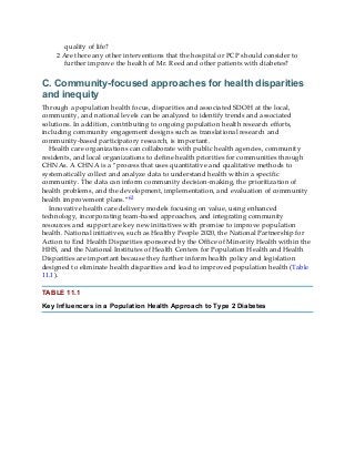 quality of life?
2 Are there any other interventions that the hospital or PCP should consider to
further improve the health of Mr. Reed and other patients with diabetes?
C. Community-focused approaches for health disparities
and inequity
Through a population health focus, disparities and associated SDOH at the local,
community, and national levels can be analyzed to identify trends and associated
solutions. In addition, contributing to ongoing population health research efforts,
including community engagement designs such as translational research and
community-based participatory research, is important.
Health care organizations can collaborate with public health agencies, community
residents, and local organizations to define health priorities for communities through
CHNAs. A CHNA is a “process that uses quantitative and qualitative methods to
systematically collect and analyze data to understand health within a specific
community. The data can inform community decision-making, the prioritization of
health problems, and the development, implementation, and evaluation of community
health improvement plans.”62
Innovative health care delivery models focusing on value, using enhanced
technology, incorporating team-based approaches, and integrating community
resources and support are key new initiatives with promise to improve population
health. National initiatives, such as Healthy People 2020, the National Partnership for
Action to End Health Disparities sponsored by the Office of Minority Health within the
HHS, and the National Institutes of Health Centers for Population Health and Health
Disparities are important because they further inform health policy and legislation
designed to eliminate health disparities and lead to improved population health (Table
11.1).
TABLE 11.1
Key Influencers in a Population Health Approach to Type 2 Diabetes
 