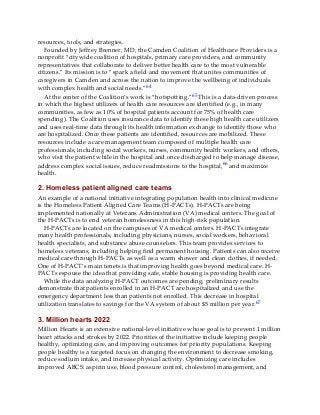 resources, tools, and strategies.
Founded by Jeffrey Brenner, MD, the Camden Coalition of Healthcare Providers is a
nonprofit “citywide coalition of hospitals, primary care providers, and community
representatives that collaborate to deliver better health care to the most vulnerable
citizens.” Its mission is to “spark a field and movement that unites communities of
caregivers in Camden and across the nation to improve the wellbeing of individuals
with complex health and social needs.”64
At the center of the Coalition’s work is “hotspotting.”65 This is a data-driven process
in which the highest utilizers of health care resources are identified (e.g., in many
communities, as few as 10% of hospital patients account for 75% of health care
spending). The Coalition uses insurance data to identify these high health care utilizers
and uses real-time data through its health information exchange to identify those who
are hospitalized. Once these patients are identified, resources are mobilized. These
resources include a care management team composed of multiple health care
professionals, including social workers, nurses, community health workers, and others,
who visit the patient while in the hospital and once discharged to help manage disease,
address complex social issues, reduce readmissions to the hospital,66 and maximize
health.
2. Homeless patient aligned care teams
An example of a national initiative integrating population health into clinical medicine
is the Homeless Patient Aligned Care Teams (H-PACTs). H-PACTs are being
implemented nationally at Veterans Administration (VA) medical centers. The goal of
the H-PACTs is to end veteran homelessness in this high-risk population.
H-PACTs are located on the campuses of VA medical centers. H-PACTs integrate
many health professionals, including physicians, nurses, social workers, behavioral
health specialists, and substance abuse counselors. This team provides services to
homeless veterans, including helping find permanent housing. Patients can also receive
medical care through H-PACTs as well as a warm shower and clean clothes, if needed.
One of H-PACT’s main tenets is that improving health goes beyond medical care. H-
PACTs espouse the idea that providing safe, stable housing is providing health care.
While the data analyzing H-PACT outcomes are pending, preliminary results
demonstrate that patients enrolled in an H-PACT are hospitalized and use the
emergency department less than patients not enrolled. This decrease in hospital
utilization translates to savings for the VA system of about $5 million per year.67
3. Million hearts 2022
Million Hearts is an extensive national-level initiative whose goal is to prevent 1 million
heart attacks and strokes by 2022. Priorities of the initiative include keeping people
healthy, optimizing care, and improving outcomes for priority populations. Keeping
people healthy is a targeted focus on changing the environment to decrease smoking,
reduce sodium intake, and increase physical activity. Optimizing care includes
improved ABCS: aspirin use, blood pressure control, cholesterol management, and
 