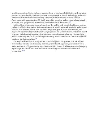 smoking cessation. It also includes increased use of cardiac rehabilitation and engaging
patients in heart-healthy behaviors within a framework of health technology and tools
and innovation in health care delivery. Priority populations are “Blacks/African
Americans with hypertension, 35- to 65-year olds, people who have had a heart attack
or stroke, and people with mental and/or substance use disorders.”68
Million Hearts has extensive partners from the public and private health care sectors,
inclusive of federal agencies, state departments of health, national specialty and disease-
focused associations, health care systems, physician groups, local associations, and
payers. The partnership includes 100 Congregations for Million Hearts. This faith-based
program includes congregations that have committed to strengthening relationships
with community resources, including community health centers and community health
workers, for their members.69
Through Million Hearts, a significant number of protocols, guides, and tools have
been made available for clinicians, patients, public health agencies, and employers to
focus on control of hypertension and cardiovascular health. Collaborations are bringing
together public health and medical care surrounding cardiovascular health and
prevention.70,71
 