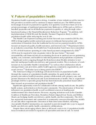 V. Future of population health
Population health is growing and evolving. A number of new initiatives set the tone for
this growth to accelerate and to continue to impact medical care. The HHS has been
increasingly focused on payment for quality over quantity. Goals have been set to tie
certain percentages of traditional payments from Medicare to APMs such as ACOs or
bundled payments and tie all Medicare payments to quality or value through value-
based purchasing or the Hospital Readmission Reduction Program.72 In addition, full
implementation of MACRA and the Quality Payment Program is likely to affect
population health while reducing the cost of care.
The Health Care Payment Learning and Action Network was created in 2015 by the
HHS to bring together public and private payers to delineate best practices and
acceleration of transition from the traditional fee-for-service payment model to APMs
focused on improved quality, health outcomes, and lowered costs.70 Hospital providers
in an industry consortium, the Health Care Transformation Task Force, have committed
to 75% of their business operating in value-based payment arrangements by 2020.71
ACOs may be required to take on greater risk in the near future.73 Increased
accountability and financial risk are accelerating the focus in medical care on optimizing
quality, cost, outcomes, and health for individual patients and populations of patients.
Significant work is ongoing through the State Innovation Models initiative to test
state-led multipayer health care delivery and payment models. This is inclusive of work
focused on Accountable Health Communities74 as well as other collaborative efforts
among primary care providers, public health agencies, community organizations, and
social services.75 Particular focus is being paid to the SDOH.76
The American College of Cardiology advanced its focus on population health
through the creation of a population health committee. Its goals include a focus on
primary prevention, health promotion, greater collaboration with primary care, and
greater attention to the behavioral and social determinants of health. This is a significant
paradigm shift for a specialty group that has been historically procedure based rather
than focused on prevention and population health.77
Significant opportunity exists for collaborative efforts among medical care, the public
health system, and initiatives in the broader community. The siloed nature of these key
influencers on population health as well as different sources of funding and
reimbursement have been barriers. However, ongoing initiatives such as the Camden
Coalition of Healthcare Providers, Homeless Patient Aligned Care Teams, and Million
Hearts are bridging health care delivery, public health, and the community. The ACA
has supported assessment and connection to community resources through new models
of care and other requirements. Outcomes of State Innovation Models, including
Accountable Health Communities, are expected to provide insight into ways to support
health care delivery–public health–community collaborations.
Despite these encouraging efforts, there is still much work to do. A population health
focus in medical care needs to expand to all specialties and sites of care. As noted
 