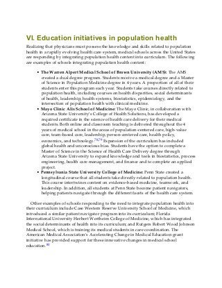VI. Education initiatives in population health
Realizing that physicians must possess the knowledge and skills related to population
health in a rapidly evolving health care system, medical schools across the United States
are responding by integrating population health content into curriculum. The following
are examples of schools integrating population health content:
• The Warren Alpert Medical School of Brown University (AMS): The AMS
created a dual degree program. Students receive a medical degree and a Master
of Science in Population Medicine degree in 4 years. A proportion of all of their
students enter this program each year. Students take courses directly related to
population health, including courses on health disparities, social determinants
of health, leadership, health systems, biostatistics, epidemiology, and the
intersection of population health with clinical medicine.
• Mayo Clinic Alix School of Medicine: The Mayo Clinic, in collaboration with
Arizona State University’s College of Health Solutions, has developed a
required certificate in the science of health care delivery for their medical
students. Both online and classroom teaching is delivered throughout the 4
years of medical school in the areas of population-centered care, high-value
care, team-based care, leadership, person-centered care, health policy,
economics, and technology.78,79 Expansion of the curriculum has included
global health and unconscious bias. Students have the option to complete a
Master of Science in the Science of Health Care Delivery degree through
Arizona State University to expand knowledge and tools in biostatistics, process
engineering, health care management, and finance and to complete an applied
project.
• Pennsylvania State University College of Medicine: Penn State created a
longitudinal course that all students take directly related to population health.
This course intertwines content on evidence-based medicine, teamwork, and
leadership. In addition, all students at Penn State become patient navigators,
helping patients navigate through the different facets of the health care system.
Other examples of schools responding to the need to integrate population health into
their curriculum include Case Western Reserve University School of Medicine, which
introduced a similar patient navigator program into its curriculum; Florida
International University Herbert Wertheim College of Medicine, which has integrated
the social determinants of health into its curriculum; and Rutgers Robert Wood Johnson
Medical School, which is training its medical students in care coordination. The
American Medical Association’s Accelerating Change in Medical Education grant
initiative has provided support for these innovative changes in medical school
education.80
 
