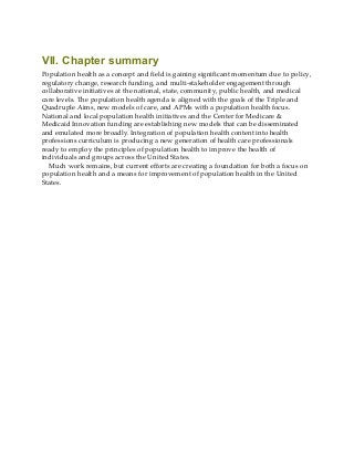 VII. Chapter summary
Population health as a concept and field is gaining significant momentum due to policy,
regulatory change, research funding, and multi-stakeholder engagement through
collaborative initiatives at the national, state, community, public health, and medical
care levels. The population health agenda is aligned with the goals of the Triple and
Quadruple Aims, new models of care, and APMs with a population health focus.
National and local population health initiatives and the Center for Medicare &
Medicaid Innovation funding are establishing new models that can be disseminated
and emulated more broadly. Integration of population health content into health
professions curriculum is producing a new generation of health care professionals
ready to employ the principles of population health to improve the health of
individuals and groups across the United States.
Much work remains, but current efforts are creating a foundation for both a focus on
population health and a means for improvement of population health in the United
States.
 