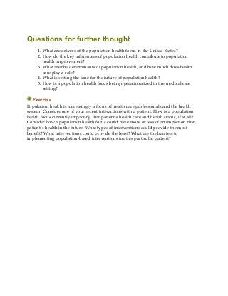 Questions for further thought
1. What are drivers of the population health focus in the United States?
2. How do the key influencers of population health contribute to population
health improvement?
3. What are the determinants of population health, and how much does health
care play a role?
4. What is setting the tone for the future of population health?
5. How is a population health focus being operationalized in the medical care
setting?
Exercise
Population health is increasingly a focus of health care professionals and the health
system. Consider one of your recent interactions with a patient. How is a population
health focus currently impacting that patient’s health care and health status, if at all?
Consider how a population health focus could have more or less of an impact on that
patient’s health in the future. What types of interventions could provide the most
benefit? What interventions could provide the least? What are the barriers to
implementing population-based interventions for this particular patient?
 