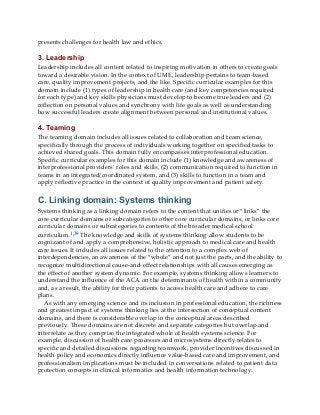 presents challenges for health law and ethics.
3. Leadership
Leadership includes all content related to inspiring motivation in others to create goals
toward a desirable vision. In the context of UME, leadership pertains to team-based
care, quality improvement projects, and the like. Specific curricular examples for this
domain include (1) types of leadership in health care (and key competencies required
for each type) and key skills physicians must develop to become true leaders and (2)
reflection on personal values and synchrony with life goals as well as understanding
how successful leaders create alignment between personal and institutional values.
4. Teaming
The teaming domain includes all issues related to collaboration and team science,
specifically through the process of individuals working together on specified tasks to
achieved shared goals. This domain fully encompasses interprofessional education.
Specific curricular examples for this domain include (1) knowledge and awareness of
interprofessional providers’ roles and skills, (2) communication required to function in
teams in an integrated/coordinated system, and (3) skills to function in a team and
apply reflective practice in the context of quality improvement and patient safety.
C. Linking domain: Systems thinking
Systems thinking as a linking domain refers to the content that unifies or “links” the
core curricular domains or subcategories to other core curricular domains, or links core
curricular domains or subcategories to contents of the broader medical school
curriculum.1,39 The knowledge and skills of systems thinking allow students to be
cognizant of and apply a comprehensive, holistic approach to medical care and health
care issues. It includes all issues related to the attention to a complex web of
interdependencies, an awareness of the “whole” and not just the parts, and the ability to
recognize multidirectional cause-and-effect relationships with all causes emerging as
the effect of another system dynamic. For example, systems thinking allows learners to
understand the influence of the ACA on the determinants of health within a community
and, as a result, the ability for their patients to access health care and adhere to care
plans.
As with any emerging science and its inclusion in professional education, the richness
and greatest impact of systems thinking lies at the intersection of conceptual content
domains, and there is considerable overlap in the conceptual areas described
previously. These domains are not discrete and separate categories but overlap and
interrelate as they comprise the integrated whole of health systems science. For
example, discussion of health care processes and microsystems directly relates to
specific and detailed discussions regarding teamwork, provider incentives discussed in
health policy and economics directly influence value-based care and improvement, and
professionalism implications must be included in conversations related to patient data
protection concepts in clinical informatics and health information technology.
 