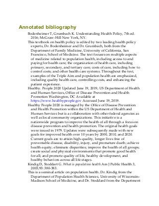 Annotated bibliography
Bodenheimer T, Grumbach K. Understanding Health Policy, 7th ed.
2016; McGraw-Hill New York, NY.
This textbook on health policy is edited by two leading health policy
experts, Dr. Bodenheimer and Dr. Grumbach, both from the
Department of Family Medicine, University of California, San
Francisco, School of Medicine. The text focuses on multiple aspects
of medicine related to population health, including access to and
paying for health care; the organization of health care, including
primary, secondary, and tertiary care; costs of care, including how to
control costs; and other health care systems. Throughout the text,
examples of the Triple Aim and population health are emphasized,
including quality health care, controlling costs, and enhancing the
patient experience.
Healthy. People 2020 Updated June 19, 2019; US Department of Health
and Human Services, Office of Disease Prevention and Health
Promotion Washington, DC Available at
https://www.healthypeople.gov Accessed June 19, 2019.
Healthy People 2020 is managed by the Office of Disease Prevention
and Health Promotion within the US Department of Health and
Human Services but is a collaboration with other federal agencies as
well as local community organizations. This initiative is a
nationwide program to improve the health of all through a focus on
disease prevention and health promotion. The original health goals
were issued in 1979. Updates were subsequently made with new
goals for improved health over 10 years by 2000, 2010, and 2020.
Current goals are to attain high-quality, longer lives free of
preventable disease, disability, injury, and premature death; achieve
health equity; eliminate disparities; improve the health of all groups;
create social and physical environments that promote good health
for all; and promote quality of life, healthy development, and
healthy behaviors across all life stages.
Kindig D, Stoddart G. What is population health Am J Public Health 3,
2003;93: 380-383.
This is a seminal article on population health. Dr. Kindig from the
Department of Population Health Sciences, University of Wisconsin–
Madison School of Medicine, and Dr. Stoddard from the Department
 