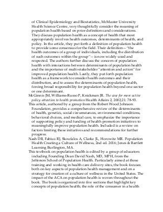 of Clinical Epidemiology and Biostatistics, McMaster University
Health Science Centre, very thoughtfully consider the meaning of
population health based on prior definitions and considerations.
They discuss population health as a concept of health that most
appropriately involves health outcomes, determinants of health, and
policy. In the article, they put forth a definition of population health
to provide some consensus for the field. Their definition—“the
health outcomes of a group of individuals, including the distribution
of such outcomes within the group”—is now widely used and
respected. The authors further discuss the concern of population
health with interactions between determinants of population health
and the importance of multi-stakeholder “attention and action” for
improved population health. Lastly, they put forth population
health as a framework to consider health outcomes and their
distribution, and to assess the determinants of population health,
forcing broad responsibility for population health beyond one sector
or one determinant.
McGinnis JM, Williams-Russo P, Knickman JR. The case for more active
policy attention to health promotion Health Affairs 2, 2002;21: 78-93.
This article, authored by a group from the Robert Wood Johnson
Foundation, provides a comprehensive review of the determinants
of health, genetics, social circumstances, environmental conditions,
behavioral choices, and medical care, to emphasize the importance
of supporting policy and funding of health promotion initiatives to
meaningfully improve population health. Included is a review on
factors limiting these initiatives and recommendations for further
progress.
Nash DB, Fabius RJ, Skoufalos A, Clarke JL, Horowitz MR. Population
Health Creating a Culture of Wellness, 2nd ed. 2016; Jones & Bartlett
Learning Burlington, MA.
This textbook on population health is edited by a group of educators
including Founding Dean David Nash, MD, MPH, from the
Jefferson School of Population Health. Particularly aimed at those
training and working in health care delivery sites, the book focuses
both on key aspects of population health management and on a
strategy for creation of a culture of wellness in the United States. The
impact of the ACA on population health is woven throughout the
book. The book is organized into five sections that highlight key
concepts of population health; the role of the consumer in a health
 