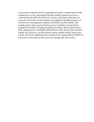 care system characterized by population health; consideration of the
continuum of care; population health and the business case for a
value-driven health care delivery system; and future directions in
research. Put forth are four pillars of population health inclusive of
chronic care management, quality and safety, public health, and
health policy. Discussed is the broad set of initiatives that define
population health, including health promotion, disease prevention,
and engagement of multiple stakeholders in the areas of prevention,
health care delivery, medical intervention, public health, and policy.
Lastly, the book emphasizes the strong focus of population health on
analysis of outcomes to drive process change and new policy.
 