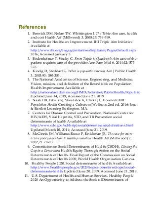 References
1. Berwick DM, Nolan TW, Whittington J. The Triple Aim care, health
and cost Health Aff (Millwood) 3, 2008;27: 759-769.
2. Institute for Healthcare Improvement. IHI Triple Aim Initiative
Available at
http://www.ihi.org/engage/initiatives/tripleaim/Pages/default.aspx
2016; Accessed January 3.
3. Bodenheimer T, Sinsky C. From Triple to Quadruple Aim care of the
patient requires care of the provider Ann Fam Med 6, 2014;12: 573-
576.
4. Kindig D, Stoddart G. What is population health Am J Public Health
3, 2003;93: 380-383.
5. The National Academies of Science. Engineering, and Medicine.
Vision, mission, and definition of the Roundtable on Population
Health Improvement Available at
http://nationalacademies.org/HMD/Activities/PublicHealth/PopulationHealthImp
Updated June 14, 2019; Accessed June 21, 2019.
6. Nash DB, Fabius RJ, Skoufalos A, Clarke JL, Horowitz MR.
Population Health Creating a Culture of Wellness, 2nd ed. 2016; Jones
& Bartlett Learning Burlington, MA.
7. Centers for Disease Control and Prevention. National Center for
HIV/AIDS, Viral Hepatitis, STD, and TB Prevention social
determinants of health Available at
http://www.cdc.gov/nchhstp/socialdeterminants/definitions.html
Updated March 10, 2014; Accessed June 21, 2019.
8. McGinnis JM, Williams-Russo P, Knickman JR. The case for more
active policy attention to health promotion Health Aff (Millwood) 2,
2002;21: 78-93.
9. Commission on Social Determinants of Health (CSDH). Closing the
Gap in a Generation Health Equity Through Action on the Social
Determinants of Health. Final Report of the Commission on Social
Determinants of Health 2008; World Health Organization Geneva.
10. Healthy People 2020. Social determinants of health Available at
http://www.healthypeople.gov/2020/topics-objectives/topic/social-
determinants-health Updated June 20, 2019; Accessed June 21, 2019.
11. U.S. Department of Health and Human Services. Healthy People
2020 An Opportunity to Address the Societal Determinants of
 
