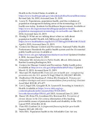 Health in the United States Available at
https://www.healthypeople.gov/sites/default/files/SocietalDeterminantsHealth.pd
Revised July 26, 2010; Accessed June 21, 2019.
12. Lewis N. Populations, population health, and the evolution of
population management making sense of the terminology in US
health care today. Institute for Healthcare Improvement Available at
http://www.ihi.org/communities/blogs/population-health-
population-management-terminology-in-us-health-care March 19,
2014; Accessed June 21, 2019.
13. Kindig D. What are we talking about when we talk about
population health? Health Aff (Millwood) Available at
https://www.healthaffairs.org/do/10.1377/hblog20150406.046151/full/
April 6, 2015; Accessed June 21, 2019.
14. Centers for Disease Control and Prevention. National Public Health
Performance Standards the public health system and the 10 essential
public health services Available at
http://www.cdc.gov/nphpsp/essentialservices.html Updated October
4, 2018; Accessed June 21, 2019.
15. Schneider MJ. Introduction to Public Health, 4th ed. 2014; Jones &
Bartlett Learning Burlington, MA.
16. Centers for Disease Control and Prevention. Public health policy
Available at http://www.cdc.gov/stltpublichealth/Policy/ Updated
March 12, 2019; Accessed June 21, 2019.
17. Marvasti FF, Stafford RS. From sick care to health care – reengineering
prevention into the U.S. system N Engl J Med 10, 2012;367: 889-891.
18. DesRoches CM, Buerhaus P, Dittus RS, Donelan K. Primary care
workforce shortages and career recommendations from practicing clinicians
Acad Med 2015;90: 671-677.
19. Levi J, Segal LM, Gougelet R, St. Laurent R. Investing in America’s
Health Available at https://www.tfah.org/wp-
content/uploads/archive/assets/files/TFAH-2015-
InvestInAmericaRpt-FINAL.pdf 2015; Accessed June 21, 2019.
20. Bauer UE, Briss PA, Goodman RA, Bowman BA. Prevention of
chronic disease in the 21st century elimination of the leading
preventable causes of premature death and disability in the USA
Lancet 9937, 2014;384: 45-52.
21. Pizer SD, Gardner JA. Is fragmented financing bad for your health
Inquiry 2011;48: 109-122.
22. Stoto MA. Population health in the Affordable Care Act era.
 