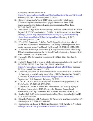Academy Health Available at
https://www.academyhealth.org/files/publications/files/AH2013pophealth.pdf
February 21, 2013; Accessed June 21, 2019.
23. Bendix J. Meaningful use 2 2013’s interoperability challenge.
Connectivity barriers remain as physicians move from EHR
implementation to data exchange, communication Med Econ
2013;90: 24-27 18-19.
24. Braveman P, Egerter S. Overcoming Obstacles to Health in 2013 and
Beyond. RWJF Commission to Build a Healthier America Available
at https://www.rwjf.org/en/library/research/2013/06/overcoming-
obstacles-to-health-in-2013-and-beyond.html January 1, 2013;
Accessed June 21, 2019.
25. Woolf SH, Braveman P. Where health disparities begin the role of
social and economic determinants —and why current policies may
make matters worse Health Aff (Millwood) 10, 2011;30: 1852-1859.
26. Ward BW, Schiller JS. Prevalence of multiple chronic conditions among
US adults estimates from the National Health Interview Survey, 2010
Prev Chronic Dis 2013;10: E65-.
27. Heron M. Deaths Leading causes for 2016 Natl Vital Stat Rep 6,
2018;67:.
28. Hales C, Fryar O. Prevalence of obesity among adults and youth US,
2015-2016. NCHS Data Brief, No. 288 Available at
https://www.cdc.gov/nchs/products/databriefs/db288.htm October
2017; Accessed February 21, 2020.
29. Clinical Guidelines on the Identification. Evaluation and Treatment
of Overweight and Obesity in Adults. NIH Publication No. 98-4083
Available at https://www.ncbi.nlm.nih.gov/books/NBK2003/
September 1998; Accessed February 21, 2020.
30. Cote AT. et al. Childhood obesity and cardiovascular dysfunction Am
Coll Cardiol 15, 2013;62: 1309-1319.
31. Centers for Disease Control and Prevention. The State of Aging &
Health in America 2013 2013; Centers for Disease Control and
Prevention, US Dept of Health and Human Services Atlanta, GA.
32. Kuehn BM. AAP toxic stress threatens kids’ long-term health JAMA
6, 2014;312: 585-586.
33. Dicat L, Philipson LH, Anderson BJ. The mental health comorbidities of
diabetes JAMA 7, 2014;312: 691-692.
34. Centers for Medicare & Medicaid Services. NHE factsheet Available
at https://www.cms.gov/research-statistics-data-and-
 