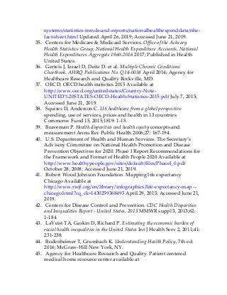 systems/statistics-trends-and-reports/nationalhealthexpenddata/nhe-
fact-sheet.html Updated April 26, 2019; Accessed June 21, 2019.
35. Centers for Medicare & Medicaid Services. Office of the Actuary
Health Statistics Group, National Health Expenditure Accounts, National
Health Expenditures Aggregate 1960-2016 2017; Published in Health
United States.
36. Gerteis J, Izrael D, Deitz D. et al. Multiple Chronic Conditions
Chartbook. AHRQ Publications No. Q14-0038 April 2014; Agency for
Healthcare Research and Quality Rockville, MD.
37. OECD. OECD health statistics 2015 Available at
http://www.oecd.org/unitedstates/Country-Note-
UNITED%20STATES-OECD-Health-Statistics-2015.pdf July 7, 2015;
Accessed June 21, 2019.
38. Squires D, Anderson C. US healthcare from a global perspective
spending, use of services, prices and health in 13 countries
Commonw Fund 15, 2015;1819: 1-15.
39. Braveman P. Health disparities and health equity concepts and
measurement Annu Rev Public Health 2006;27: 167-194.
40. U.S. Department of Health and Human Services. The Secretary’s
Advisory Committee on National Health Promotion and Disease
Prevention Objectives for 2020. Phase I Report Recommendations for
the Framework and Format of Health People 2020 Available at
http://www.healthypeople.gov/sites/default/files/PhaseI_0.pdf
October 28, 2008; Accessed June 21, 2019.
41. Robert Wood Johnson Foundation. Mapping life expectancy
Chicago Available at
http://www.rwjf.org/en/library/infographics/life-expectancy-map—
chicago.html?cq_ck=1430259368495 April 29, 2015; Accessed June 21,
2019.
42. Centers for Disease Control and Prevention. CDC Health Disparities
and Inequalities Report - United States, 2013 MMWR suppl 3, 2013;62:
1-184.
43. LaVeist TA, Gaskin D, Richard P. Estimating the economic burden of
racial health inequalities in the United States Int J Health Serv 2, 2011;41:
231-238.
44. Bodenheimer T, Grumbach K. Understanding Health Policy, 7th ed.
2016; McGraw-Hill New York, NY.
45. Agency for Healthcare Research and Quality. Patient centered
medical home resource center available at
 