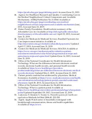 https://pcmh.ahrq.gov/page/defining-pcmh Accessed June 21, 2019.
46. Agency for Healthcare Research and Quality. Coordinating Care in
the Medical Neighborhood Critical Components and Available
Mechanisms. AHRQ Publication No.11-0064 Available at
https://pcmh.ahrq.gov/page/coordinating-care-medical-
neighborhood-critical-components-and-available-mechanisms June,
2011; Accessed June 21, 2019.
47. Kaiser Family Foundation. Health reform summary of the
Affordable Care Act Available at http://kff.org/health-reform/fact-
sheet/summary-of-the-affordable-care-act/ April 25, 2013; Accessed
June 21, 2019.
48. Centers for Medicare & Medicaid Services. Bundled Payments for
Care Improvement initiative Available at
http://innovation.cms.gov/initiatives/bundled-payments/ Updated
April 17, 2019; Accessed June 21, 2019.
49. Centers for Medicare & Medicaid Services. MACRA Available at
https://www.cms.gov/medicare/quality-initiatives-patient-
assessment-instruments/value-based-programs/macra-mips-and-
apms/macra-mips-and-apms.html Updated June 14, 2019; Accessed
June 21, 2019.
50. Office of the National Coordinator for Health Information
Technology. What are the differences between electronic medical
records, electronic health records, and personal health records
Available at https://www.healthit.gov/providers-
professionals/faqs/what-are-differences-between-electronic-medical-
records-electronic Updated May 2, 2019; Accessed June 21, 2019.
51. Patient portals. essential but underused by physicians. Medical
Economics Available at https://www. medicaleconomics.com/health-
care-information-technology/patient-portals-essential-underused-
physicians April 29, 2015; Accessed June 21, 2019.
52. Office of the National Coordinator for Health Information
Technology. What is a patient portal Available at
https://www.healthit.gov/providers-professionals/faqs/what-patient-
portal Updated September 29, 2017; Accessed June 21, 2019.
53. Lukowicz P, Kirstein T, Troster G. Wearable systems for health care
applications Methods Inf Med 2004;43: 232-238.
54. Apple. Apple Watch series 4. beautifully redesigned with
breakthrough communication, fitness and health capabilities
Available at https://www.
 