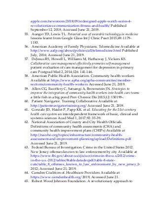 apple.com/newsroom/2018/09/redesigned-apple-watch-series-4-
revolutionizes-communication-fitness-and-health/ Published
September 12, 2018; Accessed June 21, 2019.
55. Aungst TD, Lewis TL. Potential uses of wearable technology in medicine
lessons learnt from Google Glass Int J Clinic Pract 2015;69: 1179-
1183.
56. American Academy of Family Physicians. Telemedicine Available at
http://www.aafp.org/about/policies/all/telemedicine.html Published
July, 2016; Accessed June 21, 2019.
57. DeJesus RS, Howell L, Williams M, Hathaway J, Vickers KS.
Collaborative care management effectively promotes self-management
patient evaluation of care management for depression in primary
care Postgrad Med 2, 2014;126: 141-146.
58. American Public Health Association. Community health workers
Available at https://www.apha.org/apha-communities/member-
sections/community-health-workers Accessed June 21, 2019.
59. Allen CG, Escoffery C, Satsangi A, Brownstein JN. Strategies to
improve the integration of community health workers into health care teams
a little fish in a big pond Prev Chronic Dis 2015;12: 150199-.
60. Patient Navigator. Training Collaborative Available at
http://patientnavigatortraining.org/ Accessed June 21, 2019.
61. Gonzalo JD, Haidet P, Papp KK. et al. Educating for the 21st-century
health care system an interdependent framework of basic, clinical and
systems sciences Acad Med 1, 2017;92: 35-39.
62. National Association of County and City Health Officials.
Definitions of community health assessments (CHA) and
community health improvement plans (CHIPs) Available at
http://naccho.org/topics/infrastructure/community-health-
assessment-and-improvement-planning/upload/Definitions.pdf
Accessed June 21, 2019.
63. Federal Bureau of Investigation. Crime in the United States 2012.
New Jersey offenses known to law enforcement by city Available at
https://www.fbi.gov/about-us/cjis/ucr/crime-in-the-u.s/2012/crime-
in-the-u.s.-2012/tables/8tabledatadecpdf/table-8-state-
cuts/table_8_offenses_known_to_law_enforcement_by_new_jersey_by_city_2012
2012; Accessed June 21, 2019.
64. Camden Coalition of. Healthcare Providers Available at
https://www.camdenhealth.org/ 2019; Accessed June 21.
65. Robert Wood Johnson Foundation. A revolutionary approach to
 