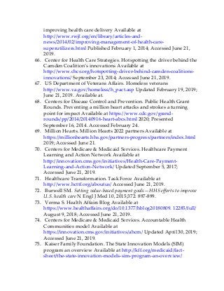 improving health care delivery Available at
http://www.rwjf.org/en/library/articles-and-
news/2014/02/improving-management-of-health-care-
superutilizers.html Published February 1, 2014; Accessed June 21,
2019.
66. Center for Health Care Strategies. Hotspotting the driver behind the
Camden Coalition’s innovations Available at
http://www.chcs.org/hotspotting-driver-behind-camden-coalitions-
innovations/ September 23, 2014; Accessed June 21, 2019.
67. US Department of Veterans Affairs. Homeless veterans
http://www.va.gov/homeless/h_pact.asp Updated February 19, 2019;
June 21, 2019. Available at.
68. Centers for Disease Control and Prevention. Public Health Grant
Rounds. Preventing a million heart attacks and strokes a turning
point for impact Available at https://www.cdc.gov/grand-
rounds/pp/2014/20140916-heart-abcs.html 2020; Presented
September 16, 2014. Accessed February 24.
69. Million Hearts. Million Hearts 2022 partners Available at
https://millionhearts.hhs.gov/partners-progress/partners/index.html
2019; Accessed June 21.
70. Centers for Medicare & Medicaid Services. Healthcare Payment
Learning and Action Network Available at
http://innovation.cms.gov/initiatives/Health-Care-Payment-
Learning-and-Action-Network/ Updated September 5, 2017;
Accessed June 21, 2019.
71. Healthcare Transformation. Task Force Available at
http://www.hcttf.org/aboutus/ Accessed June 21, 2019.
72. Burwell SM. Setting value-based payment goals—HHS efforts to improve
U.S. health care N Engl J Med 10, 2015;372: 897-899.
73. Verma S. Health Affairs Blog Available at
https://www.healthaffairs.org/do/10.1377/hblog20180809. 12285/full/
August 9, 2018; Accessed June 21, 2019.
74. Centers for Medicare & Medicaid Services. Accountable Health
Communities model Available at
https://innovation.cms.gov/initiatives/ahcm/ Updated April 30, 2019;
Accessed June 21, 2019.
75. Kaiser Family Foundation. The State Innovation Models (SIM)
program an overview Available at http://kff.org/medicaid/fact-
sheet/the-state-innovation-models-sim-program-an-overview/
 