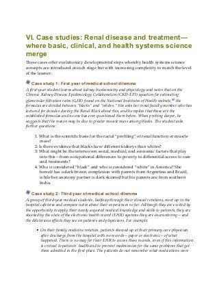VI. Case studies: Renal disease and treatment—
where basic, clinical, and health systems science
merge
These cases offer evolutionary developmental steps whereby health systems science
concepts are introduced at each stage but with increasing complexity to match the level
of the learner.
Case study 1: First year of medical school dilemma
A first-year student learns about kidney biochemistry and physiology and notes that on the
Chronic Kidney Disease Epidemiology Collaboration (CKD-EPI) equation for estimating
glomerular filtration rates (GFR) found on the National Institutes of Health website,40 the
formulas are divided between “blacks” and “whites.” She asks her renal faculty member who has
lectured for decades during the Renal Block about this, and he replies that these are the
established formulas and no one has ever questioned them before. When probing deeper, he
suggests that the reason may be due to greater muscle mass among blacks. The student asks
further questions:
1. What is the scientific basis for the racial “profiling” of renal function or muscle
mass?
2. Is there evidence that blacks have different kidneys than whites?
3. What might be the interwoven social, medical, and economic factors that play
into this—from occupational differences to poverty to differential access to care
and treatments?
4. Who is considered “black” and who is considered “white” in America? She
herself has a dark brown complexion with parents from Argentina and Brazil,
while her anatomy partner is dark skinned but his parents are from southern
India.
Case study 2: Third year of medical school dilemma
A group of third-year medical students, halfway through their clinical rotations, meet up in the
hospital cafeteria and compare notes about their experiences so far. Although they are excited by
the opportunity to apply their newly acquired medical knowledge and skills to patients, they are
shocked by the state of the electronic health record (EHR) systems they are encountering—and
the deleterious effects they see on patients and physicians. For example:
• On their family medicine rotation, patients showed up at their primary care physician
after discharge from the hospital with no records—paper or electronic—of what
happened. There is no way for their EHR to access these records, even if this information
is critical to patients’ health and to prevent readmission for the same problems that got
them admitted in the first place. The patients do not remember what medications were
 