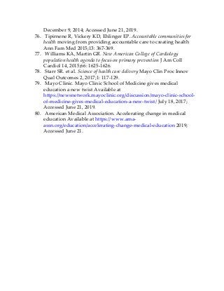 December 9, 2014; Accessed June 21, 2019.
76. Tipirnene R, Vickery KD, Ehlinger EP. Accountable communities for
health moving from providing accountable care to creating health
Ann Fam Med 2015;13: 367-369.
77. Williams KA, Martin GR. New American College of Cardiology
population health agenda to focus on primary prevention J Am Coll
Cardiol 14, 2015;66: 1625-1626.
78. Starr SR. et al. Science of health care delivery Mayo Clin Proc Innov
Qual Outcomes 2, 2017;1: 117-129.
79. Mayo Clinic. Mayo Clinic School of Medicine gives medical
education a new twist Available at
https://newsnetwork.mayoclinic.org/discussion/mayo-clinic-school-
of-medicine-gives-medical-education-a-new-twist/ July 18, 2017;
Accessed June 21, 2019.
80. American Medical Association. Accelerating change in medical
education Available at https://www.ama-
assn.org/education/accelerating-change-medical-education 2019;
Accessed June 21.
 