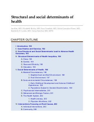 Structural and social determinants of
health
Ian Kim, MD, Elizabeth Baxley, MD, Sara Teasdale, MD, Alicia Gonzalez-Flores, MD,
Kimberly D. Lomis, MD, Tonya Fancher, MD, MPH
CHAPTER OUTLINE
I. Introduction, 192
II. Case Studies and Exercise, 192
III. How Structural and Social Determinants Lead to Adverse Health
Outcomes, 193
IV. Structural Determinants of Health Inequities, 194
A. Class, 194
B. Gender, 194
C. Race and Ethnicity, 195
D. Education, 195
V. Social Determinants of Health, 196
A. Material Circumstances, 196
1. Neighborhood and Built Environment, 196
2. Food Environment, 197
B. Socio-environmental Circumstances, 199
1. Early Childhood Development and Adverse Childhood
Experiences, 199
2. Populations Subject to Societal Discrimination, 199
C. Psychosocial Intermediaries, 201
D. Behavioral and Biologic Factors, 201
E. The Health System, 202
1. Health Literacy, 202
2. Physician Workforce, 202
VI. Interventions Focusing on Root Causes, 202
A. Individual Interventions, 203
B. Community, 206
 