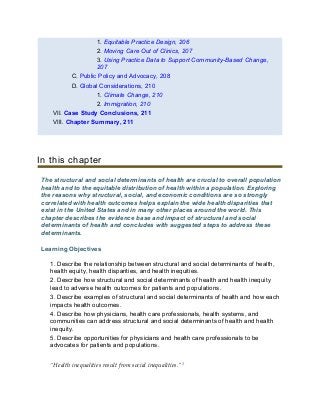 1. Equitable Practice Design, 206
2. Moving Care Out of Clinics, 207
3. Using Practice Data to Support Community-Based Change,
207
C. Public Policy and Advocacy, 208
D. Global Considerations, 210
1. Climate Change, 210
2. Immigration, 210
VII. Case Study Conclusions, 211
VIII. Chapter Summary, 211
In this chapter
The structural and social determinants of health are crucial to overall population
health and to the equitable distribution of health within a population. Exploring
the reasons why structural, social, and economic conditions are so strongly
correlated with health outcomes helps explain the wide health disparities that
exist in the United States and in many other places around the world. This
chapter describes the evidence base and impact of structural and social
determinants of health and concludes with suggested steps to address these
determinants.
Learning Objectives
1. Describe the relationship between structural and social determinants of health,
health equity, health disparities, and health inequities.
2. Describe how structural and social determinants of health and health inequity
lead to adverse health outcomes for patients and populations.
3. Describe examples of structural and social determinants of health and how each
impacts health outcomes.
4. Describe how physicians, health care professionals, health systems, and
communities can address structural and social determinants of health and health
inequity.
5. Describe opportunities for physicians and health care professionals to be
advocates for patients and populations.
“Health inequalities result from social inequalities.”1
 