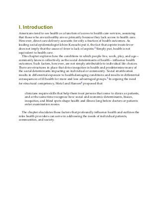 I. Introduction
Americans tend to see health as a function of access to health care services, assuming
that those who are unhealthy are so primarily because they lack access to health care.
However, direct care delivery accounts for only a fraction of health outcomes. As
leading social epidemiologist Ichiro Kawachi put it, the fact that aspirin treats fever
does not imply that the cause of fever is lack of aspirin.2 Simply put, health is not
equivalent to health care.
This chapter explores how the conditions in which people live, work, play, and age—
commonly known collectively as the social determinants of health—influence health
outcomes. Such factors, however, are not simply attributable to individual life choices.
There are structures in place that drive inequities in health and predetermine many of
the social determinants impacting an individual or community. Social stratification
results in differential exposure to health-damaging conditions and results in differential
consequences of ill health for more and less advantaged groups.3 In arguing the need
for structural competency, Metzl and Hansen4 proposed that:
clinicians require skills that help them treat persons that come to clinics as patients,
and at the same time recognize how social and economic determinants, biases,
inequities, and blind spots shape health and illness long before doctors or patients
enter examination rooms.
The chapter elucidates these factors that profoundly influence health and outlines the
roles health providers can serve in addressing the needs of individual patients,
communities, and society.
 