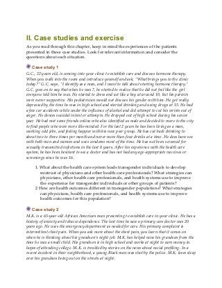 II. Case studies and exercise
As you read through this chapter, keep in mind the experiences of the patients
presented in these case studies. Look for relevant information and consider the
questions about each situation.
Case study 1
G.C., 22 years old, is coming into your clinic to establish care and discuss hormone therapy.
When you walk into the room and introduce yourself and ask, “What brings you to the clinic
today?” G.C. says, “I identify as a man, and I want to talk about starting hormone therapy.”
G.C. goes on to say that when he was 7, he started to realize that he did not feel like the girl
everyone told him he was. He started to dress and act like a boy at around 10, but his parents
were never supportive. His pediatrician would not discuss his gender with him. He got really
depressed by the time he was in high school and started drinking and using drugs at 15. He had
a few car accidents while under the influence of alcohol and did attempt to cut his wrists out of
anger. He denies suicidal intent or attempts. He dropped out of high school during his senior
year. He had met some friends online who also identified as male and decided to move to the city
to find people who were more like-minded. For the last 2 years he has been living as a man,
working odd jobs, and feeling happier with his new peer group. He has cut back drinking to
about two to three times per month and never more than four drinks at a time. He does have sex
with both men and women and uses condoms most of the time. He has not been screened for
sexually transmitted infections in the last 8 years. After his experience with the health care
system, he has been hesitant to see a doctor and has not had any age-appropriate vaccines or
screenings since he was 16.
1. What about the health care system leads transgender individuals to develop
mistrust of physicians and other health care professionals? What strategies can
physicians, other health care professionals, and health systems use to improve
the experience for transgender individuals or other groups of patients?
2 How are health outcomes different in transgender populations? What strategies
can physicians, health care professionals, and health systems use to improve
health outcomes for this population?
Case study 2
M.K. is a 65-year-old African American man presenting to establish care in your clinic. He has a
history of anxiety and tobacco dependence. The last time he saw a primary care doctor was 20
years ago. He uses the emergency department as needed for care. His primary complaint is
intermittent chest pain. When you ask more about the chest pain, you learn that it comes on
when he is thinking about his grandson’s night job. M.K. has helped raise his grandson from the
time he was a small child. His grandson is in high school and works at night to earn money in
hopes of attending college. M.K. is troubled by stories on the news about racial profiling. In a
recent incident in their neighborhood, a young Black man was shot by the police. M.K. loses sleep
over his grandson being out on the streets at night.
 