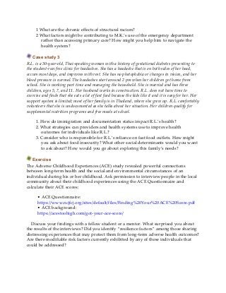 1 What are the chronic effects of structural racism?
2 What factors might be contributing to M.K.’s use of the emergency department
rather than accessing primary care? How might you help him to navigate the
health system?
Case study 3
R.L. is a 30-year-old, Thai-speaking woman with a history of gestational diabetes presenting to
the student-run free clinic for headaches. She has a headache that is on both sides of her head,
occurs most days, and improves with rest. She has no photophobia or changes in vision, and her
blood pressure is normal. The headaches start around 2 pm when her children get home from
school. She is working part time and managing the household. She is married and has three
children, ages 5, 7, and 11. Her husband works in construction. R.L. does not have time to
exercise and finds that she eats a lot of fast food because the kids like it and it is easy for her. Her
support system is limited; most of her family is in Thailand, where she grew up. R.L. comfortably
volunteers that she is undocumented as she talks about her situation. Her children qualify for
supplemental nutrition programs and free meals at school.
1. How do immigration and documentation status impact R.L.’s health?
2. What strategies can providers and health systems use to improve health
outcomes for individuals like R.L.?
3. Consider who is responsible for R.L.’s reliance on fast food outlets. How might
you ask about food insecurity? What other social determinants would you want
to ask about? How would you go about exploring this family’s needs?
Exercise
The Adverse Childhood Experiences (ACE) study revealed powerful connections
between long-term health and the social and environmental circumstances of an
individual during his or her childhood. Ask permission to interview people in the local
community about their childhood experiences using the ACE Questionnaire and
calculate their ACE scores:
• ACE Questionnaire:
https://www.ncjfcj.org/sites/default/files/Finding%20Your%20ACE%20Score.pdf
• ACE background:
https://acestoohigh.com/got-your-ace-score/
Discuss your findings with a fellow student or a mentor. What surprised you about
the results of the interviews? Did you identify “resilience factors” among those sharing
distressing experiences that may protect them from long-term adverse health outcomes?
Are there modifiable risk factors currently exhibited by any of these individuals that
could be addressed?
 