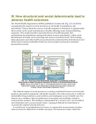 III. How structural and social determinants lead to
adverse health outcomes
The World Health Organization (WHO) published a framework (Fig. 12.1) in 2010 to
conceptualize the impact of social structures on the health of populations and
individuals.3 Clarity about the sources of health inequities is important to appropriately
direct action on the social determinants of health; differing issues demand differing
responses. This model describes structural drivers of health inequities that
predetermine the distribution among individuals of more immediately visible social
determinants of health, such as housing and access to nutritious foods. Such framing
helps physicians and other health care professionals understand that individuals do not
freely chose to pursue unhealthy behaviors; many people are placed in situations
beyond their control.
• FIG. 12.1 Final Form of the World Health Organization’s Commission on Social
Determinants of Health Conceptual Framework for Action on the Social Determinants of
Health. Source: (From Solar O, Irwin A. A conceptual framework for action on the social
determinants of health. Social Determinants of Health Discussion Paper 2 [Policy and
Practice]. Geneva: World Health Organization; 2010.)
The ultimate impact of social pressures is a strong correlation between socioeconomic
position, educational attainment, and health outcomes. The effect of poverty is visible in
undesirable living conditions, poor nutrition, and inadequate access to health care. For
almost every condition, there are differences in mortality and morbidity related to
socioeconomic position. This finding is compounded by a vicious cycle—poor health in
turn diminishes one’s socioeconomic status—making it difficult for individuals to
overcome the original structural drivers.
It would be an oversimplification, however, to assume that socioeconomic position
alone accounts for differences in health outcomes. The American culture values the
 