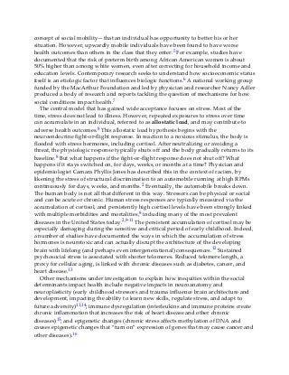 concept of social mobility—that an individual has opportunity to better his or her
situation. However, upwardly mobile individuals have been found to have worse
health outcomes than others in the class that they enter.5 For example, studies have
documented that the risk of preterm birth among African American women is about
50% higher than among white women, even after correcting for household income and
education levels. Contemporary research seeks to understand how socioeconomic status
itself is an etiologic factor that influences biologic functions.6 A national working group
funded by the MacArthur Foundation and led by physician and researcher Nancy Adler
produced a body of research and reports tackling the question of mechanisms for how
social conditions impact health.7
The central model that has gained wide acceptance focuses on stress. Most of the
time, stress does not lead to illness. However, repeated exposures to stress over time
can accumulate in an individual, referred to as allostatic load, and may contribute to
adverse health outcomes.8 This allostatic load hypothesis begins with the
neuroendocrine fight-or-flight response. In reaction to a noxious stimulus, the body is
flooded with stress hormones, including cortisol. After neutralizing or avoiding a
threat, the physiologic response typically shuts off and the body gradually returns to its
baseline.8 But what happens if the fight-or-flight response does not shut off? What
happens if it stays switched on, for days, weeks, or months at a time? Physician and
epidemiologist Camara Phyllis Jones has described this in the context of racism, by
likening the stress of structural discrimination to an automobile running at high RPMs
continuously for days, weeks, and months.2 Eventually, the automobile breaks down.
The human body is not all that different in this way. Stressors can be physical or social
and can be acute or chronic. Human stress responses are typically measured via the
accumulation of cortisol, and persistently high cortisol levels have been strongly linked
with multiple morbidities and mortalities,8 including many of the most prevalent
diseases in the United States today.2,9-11 The persistent accumulation of cortisol may be
especially damaging during the sensitive and critical period of early childhood. Indeed,
a number of studies have documented the ways in which the accumulation of stress
hormones is neurotoxic and can actually disrupt the architecture of the developing
brain with lifelong (and perhaps even intergenerational) consequences.12 Sustained
psychosocial stress is associated with shorter telomeres. Reduced telomere length, a
proxy for cellular aging, is linked with chronic diseases such as diabetes, cancer, and
heart disease.13
Other mechanisms under investigation to explain how inequities within the social
determinants impact health include negative impacts in neuroanatomy and
neuroplasticity (early childhood stressors and trauma influence brain architecture and
development, impacting the ability to learn new skills, regulate stress, and adapt to
future adversity)13,14; immune dysregulation (interleukins and immune proteins create
chronic inflammation that increases the risk of heart disease and other chronic
diseases)15; and epigenetic changes (chronic stress affects methylation of DNA and
causes epigenetic changes that “turn on” expression of genes that may cause cancer and
other diseases).16
 