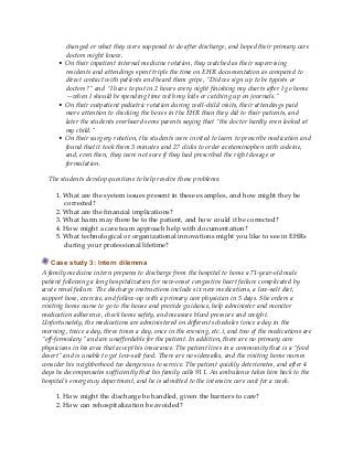 changed or what they were supposed to do after discharge, and hoped their primary care
doctors might know.
• On their inpatient internal medicine rotation, they watched as their supervising
residents and attendings spent triple the time on EHR documentation as compared to
direct contact with patients and heard them gripe, “Did we sign up to be typists or
doctors?” and “I have to put in 2 hours every night finishing my charts after I go home
—when I should be spending time with my kids or catching up on journals.”
• On their outpatient pediatric rotation during well-child visits, their attendings paid
more attention to checking the boxes in the EHR than they did to their patients, and
later the students overheard some parents saying that “the doctor hardly even looked at
my child.”
• On their surgery rotation, the students were invited to learn to prescribe medication and
found that it took them 3 minutes and 27 clicks to order acetaminophen with codeine,
and, even then, they were not sure if they had prescribed the right dosage or
formulation.
The students develop questions to help resolve these problems:
1. What are the system issues present in these examples, and how might they be
corrected?
2. What are the financial implications?
3. What harm may there be to the patient, and how could it be corrected?
4. How might a care team approach help with documentation?
5. What technological or organizational innovations might you like to see in EHRs
during your professional lifetime?
Case study 3: Intern dilemma
A family medicine intern prepares to discharge from the hospital to home a 71-year-old male
patient following a long hospitalization for new-onset congestive heart failure complicated by
acute renal failure. The discharge instructions include six new medications, a low-salt diet,
support hose, exercise, and follow-up with a primary care physician in 5 days. She orders a
visiting home nurse to go to the house and provide guidance, help administer and monitor
medication adherence, check home safety, and measure blood pressure and weight.
Unfortunately, the medications are administered on different schedules (once a day in the
morning, twice a day, three times a day, once in the evening, etc.), and two of the medications are
“off-formulary” and are unaffordable for the patient. In addition, there are no primary care
physicians in his area that accept his insurance. The patient lives in a community that is a “food
desert” and is unable to get low-salt food. There are no sidewalks, and the visiting home nurses
consider his neighborhood too dangerous to service. The patient quickly deteriorates, and after 4
days he decompensates sufficiently that his family calls 911. An ambulance takes him back to the
hospital’s emergency department, and he is admitted to the intensive care unit for a week.
1. How might the discharge be handled, given the barriers to care?
2. How can rehospitalization be avoided?
 