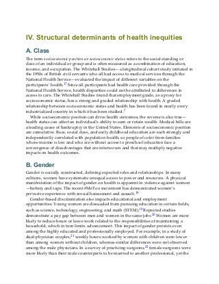 IV. Structural determinants of health inequities
A. Class
The term socioeconomic position or socioeconomic status refers to the social standing or
class of an individual or group and is often measured as a combination of education,
income, and occupation. The Whitehall Studies—a longitudinal cohort study initiated in
the 1950s of British civil servants who all had access to medical services through the
National Health Service—evaluated the impact of different variables on the
participants’ health.17 Since all participants had health care provided through the
National Health Service, health disparities could not be attributed to differences in
access to care. The Whitehall Studies found that employment grade, as a proxy for
socioeconomic status, has a strong and graded relationship with health. A graded
relationship between socioeconomic status and health has been found in nearly every
industrialized country in which it has been studied.7
While socioeconomic position can drive health outcomes, the reverse is also true—
health status can affect an individual’s ability to earn or retain wealth. Medical bills are
a leading cause of bankruptcy in the United States. Elements of socioeconomic position
are cumulative. Race, social class, and early childhood education are each strongly and
independently correlated with population health, so people of color from families
whose income is low and who are without access to preschool education face a
convergence of disadvantages that are interwoven and that may multiply negative
impacts on health outcomes.
B. Gender
Gender is socially constructed, defining expected roles and relationships. In many
cultures, women have systematic unequal access to power and resources. A physical
manifestation of the impact of gender on health is apparent in violence against women
—battery and rape. The recent #MeToo movement has demonstrated women’s
pervasive experience with sexual harassment and assault.18
Gender-based discrimination also impacts educational and employment
opportunities. Young women are dissuaded from pursuing education in certain fields,
such as science, technology, engineering, and math (STEM).19 Repeated studies
demonstrate a pay gap between men and women in the same jobs.20 Women are more
likely to reduce hours or leave work related to the responsibilities of maintaining a
household, which in turn limits advancement. This impact of gender persists even
among the highly educated and professionally employed. For example, in a study of
dual-physician couples,21 weekly hours worked by women with children were lower
than among women without children, whereas similar differences were not observed
among the male physicians. In a survey of practicing surgeons,22 female surgeons were
more likely than their male counterparts to be married to another professional, yet the
 