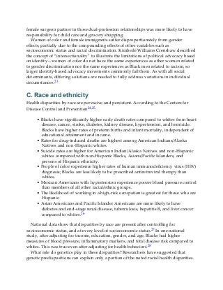 female surgeon partner in those dual-profession relationships was more likely to have
responsibility for child care and grocery shopping.
Women of color and female immigrants suffer disproportionately from gender
effects, partially due to the compounding effects of other variables such as
socioeconomic status and racial discrimination. Kimberlé Williams Crenshaw described
the concept of “intersectionality” to illustrate the limitations of political advocacy based
on identity—women of color do not have the same experiences as other women related
to gender discrimination nor the same experiences as Black men related to racism, so
larger identity-based advocacy movements commonly fail them. As with all social
determinants, differing solutions are needed to fully address variations in individual
circumstances.23
C. Race and ethnicity
Health disparities by race are pervasive and persistent. According to the Centers for
Disease Control and Prevention24,25:
• Blacks have significantly higher early death rates compared to whites from heart
disease, cancer, stroke, diabetes, kidney disease, hypertension, and homicide.
Blacks have higher rates of preterm births and infant mortality, independent of
educational attainment and income.
• Rates for drug-induced deaths are highest among American Indians/Alaska
Natives and non-Hispanic whites.
• Suicide rates are higher for American Indian/Alaska Natives and non-Hispanic
whites compared with non-Hispanic Blacks, Asians/Pacific Islanders, and
persons of Hispanic ethnicity.
• People of color experience higher rates of human immunodeficiency virus (HIV)
diagnosis; Blacks are less likely to be prescribed antiretroviral therapy than
whites.
• Mexican Americans with hypertension experience poorer blood pressure control
than members of all other racial/ethnic groups.
• The likelihood of working in a high-risk occupation is greatest for those who are
Hispanic.
• Asian Americans and Pacific Islander Americans are more likely to have
diabetes and end-stage renal disease, tuberculosis, hepatitis B, and liver cancer
compared to whites.26
National data show that disparities by race are present after controlling for
socioeconomic status, and at every level of socioeconomic status.27 In one national
study, after adjusting for income, education, gender, and age, Blacks had higher
measures of blood pressure, inflammatory markers, and total disease risk compared to
whites. This was true even after adjusting for health behaviors.28
What role do genetics play in these disparities? Researchers have suggested that
genetic predispositions can explain only a portion of the noted racial health disparities.
 