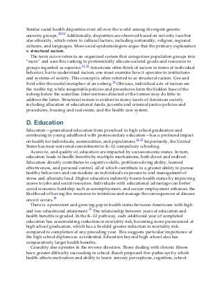 Similar racial health disparities exist all over the world among divergent genetic
ancestry groups.29,30 Additionally, disparities are observed based on not only race but
also ethnicity, which refers to cultural factors, including nationality, religion, regional
cultures, and languages. Most social epidemiologists argue that the primary explanation
is structural racism.
The term racism refers to an organized system that categorizes population groups into
“races” and uses this ranking to preferentially allocate societal goods and resources to
groups regarded as superior.31,32 Americans often think of racism in terms of individual
behavior, but to understand racism, one must examine how it operates in institutions
and systems of society. This concept is often referred to as structural racism. Gee and
Ford offer the useful metaphor of an iceberg.33 Obvious, individual acts of racism are
the visible tip, while inequitable policies and procedures form the hidden base of the
iceberg below the waterline. Interventions directed at the former may do little to
address the latter. Structural racism is evident in many facets of American society,
including allocation of educational funds, juvenile and criminal justice policies and
procedures, housing and real estate, and the health care system.
D. Education
Education—generalized education from preschool to high school graduation and
continuing in young adulthood with postsecondary education—has a profound impact
on health for individuals, communities, and populations.34-37 Importantly, the United
States has near-universal commitment to K–12 compulsory schooling.
Access to, and quality of, education are impacted by socioeconomic status. In turn,
education leads to health benefits by multiple mechanisms, both direct and indirect.
Education directly contributes to cognitive skills, problem-solving ability, learned
effectiveness, and personal control, all of which contribute to a greater ability to pursue
healthy behaviors and can mediate an individual’s exposure to and management of
stress and allostatic load. Higher education indirectly boosts health status by improving
access to jobs and social resources. Individuals with educational advantage can better
avoid economic hardship such as unemployment, and secure employment enhances the
likelihood of having the resources to minimize and manage the consequences of disease
once it occurs.38
There is a persistent and growing gap in health status between Americans with high
and low educational attainment.37 The relationship between years of education and
health benefits is graded. In the K–12 pathway, each additional year of completed
education has accumulating reduction in mortality risk, becoming more pronounced at
high school graduation, which has a fivefold greater reduction in mortality risk
compared to completion of any preceding year. This suggests particular importance of
the high school diploma as a credential. Education beyond high school also has
comparatively larger health benefits.
Causality also operates in the reverse direction. Those dealing with chronic illness
have greater difficulty succeeding in school. Basch proposed five pathways by which
health affects motivation and ability to learn: sensory perceptions, cognition, school
 