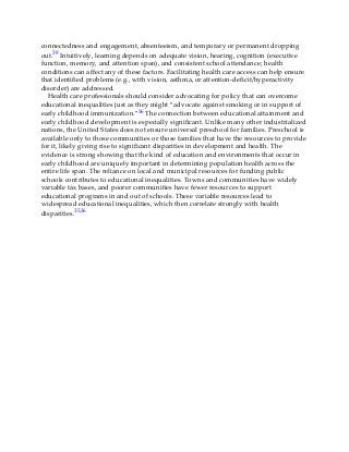 connectedness and engagement, absenteeism, and temporary or permanent dropping
out.39 Intuitively, learning depends on adequate vision, hearing, cognition (executive
function, memory, and attention span), and consistent school attendance; health
conditions can affect any of these factors. Facilitating health care access can help ensure
that identified problems (e.g., with vision, asthma, or attention-deficit/hyperactivity
disorder) are addressed.
Health care professionals should consider advocating for policy that can overcome
educational inequalities just as they might “advocate against smoking or in support of
early childhood immunization.”36 The connection between educational attainment and
early childhood development is especially significant. Unlike many other industrialized
nations, the United States does not ensure universal preschool for families. Preschool is
available only to those communities or those families that have the resources to provide
for it, likely giving rise to significant disparities in development and health. The
evidence is strong showing that the kind of education and environments that occur in
early childhood are uniquely important in determining population health across the
entire life span. The reliance on local and municipal resources for funding public
schools contributes to educational inequalities. Towns and communities have widely
variable tax bases, and poorer communities have fewer resources to support
educational programs in and out of schools. These variable resources lead to
widespread educational inequalities, which then correlate strongly with health
disparities.35,36
 