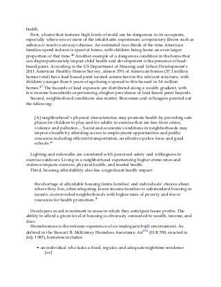 health.
First, a home that features high levels of mold can be dangerous to its occupants,
especially where one or more of the inhabitants experiences a respiratory illness such as
asthma or reactive airways disease. An estimated two-thirds of the time American
families spend indoors is spent at home, with children being home an even larger
proportion of that time.46 Another example of a dangerous condition in the home that
can disproportionately impact child health and development is the presence of lead-
based paint. According to the US Department of Housing and Urban Development’s
2011 American Healthy Homes Survey, almost 35% of American homes (37.1 million
homes total) have lead-based paint located somewhere in the relevant structure, with
children younger than 6 years of age being exposed to this hazard in 3.6 million
homes.47 The hazards of lead exposure are distributed along a wealth gradient, with
low-income households experiencing a higher prevalence of lead-based paint hazards.
Second, neighborhood conditions also matter. Braveman and colleagues pointed out
the following:
[A] neighborhood’s physical characteristics may promote health by providing safe
places for children to play and for adults to exercise that are free from crime,
violence and pollution.... Social and economic conditions in neighborhoods may
improve health by affording access to employment opportunities and public
resources including efficient transportation, an effective police force and good
schools.46
Lighting and sidewalks are correlated with perceived safety and willingness to
exercise outdoors. Living in a neighborhood experiencing higher crime rates and
violence impacts exercise, physical health, and mental health.
Third, housing affordability also has a significant health impact:
the shortage of affordable housing limits families’ and individuals’ choices about
where they live, often relegating lower-income families to substandard housing in
unsafe, overcrowded neighborhoods with higher rates of poverty and fewer
resources for health promotion.46
Developers avoid investment in areas in which they anticipate lesser profits. The
ability to afford a given level of housing is obviously connected to wealth, income, and
class.
Homelessness is the extreme experience of an inadequate built environment. As
defined in the Stewart B. McKinney Homeless Assistance Act47a (H.R.558, enacted in
July 1987), homeless includes:
• an individual who lacks a fixed, regular, and adequate nighttime residence
[or]
 